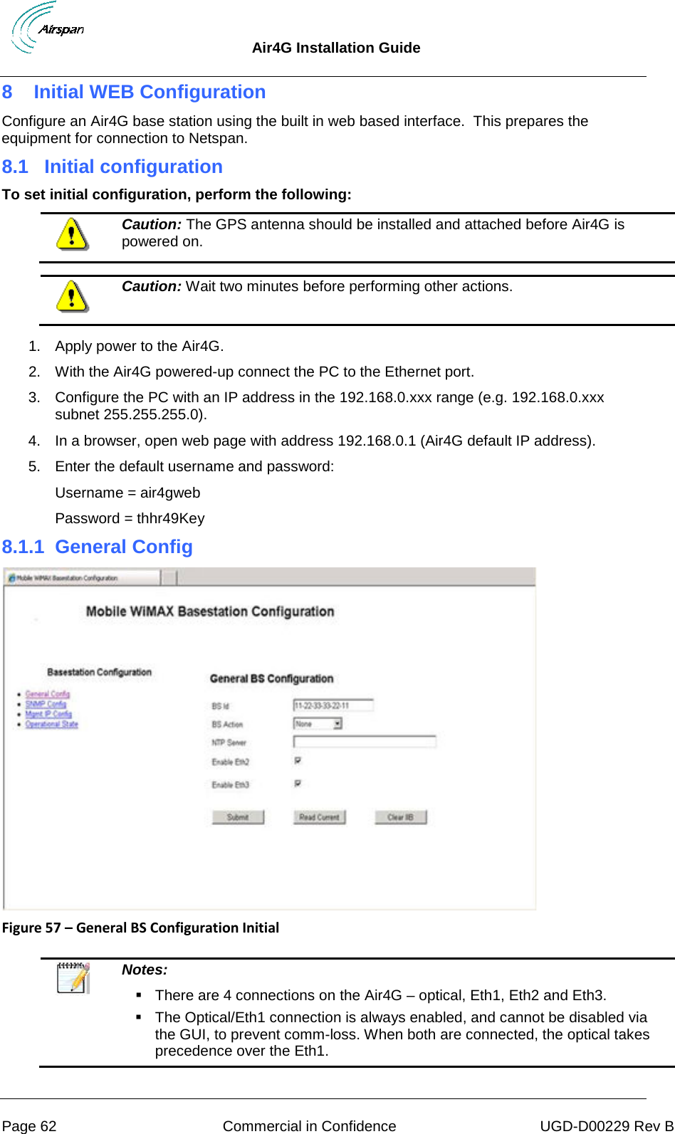  Air4G Installation Guide     Page 62 Commercial in Confidence UGD-D00229 Rev B 8  Initial WEB Configuration Configure an Air4G base station using the built in web based interface.  This prepares the equipment for connection to Netspan. 8.1  Initial configuration To set initial configuration, perform the following:  Caution: The GPS antenna should be installed and attached before Air4G is powered on.   Caution: Wait two minutes before performing other actions.  1. Apply power to the Air4G. 2. With the Air4G powered-up connect the PC to the Ethernet port. 3. Configure the PC with an IP address in the 192.168.0.xxx range (e.g. 192.168.0.xxx subnet 255.255.255.0). 4. In a browser, open web page with address 192.168.0.1 (Air4G default IP address). 5. Enter the default username and password: Username = air4gweb Password = thhr49Key 8.1.1  General Config  Figure 57 – General BS Configuration Initial    Notes:   There are 4 connections on the Air4G – optical, Eth1, Eth2 and Eth3.  The Optical/Eth1 connection is always enabled, and cannot be disabled via the GUI, to prevent comm-loss. When both are connected, the optical takes precedence over the Eth1.  