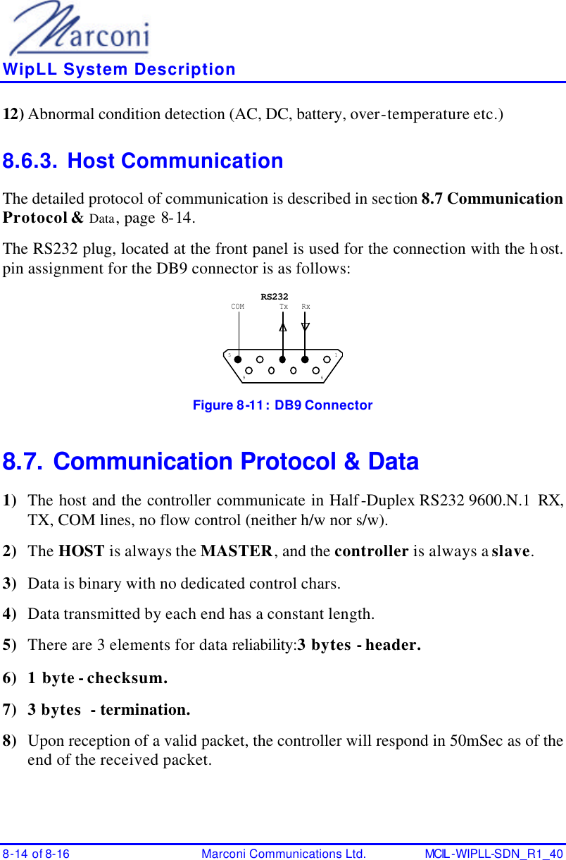    WipLL System Description 8-14 of 8-16 Marconi Communications Ltd. MCIL -WIPLL-SDN_R1_40 12) Abnormal condition detection (AC, DC, battery, over-temperature etc.) 8.6.3. Host Communication The detailed protocol of communication is described in section 8.7 Communication Protocol &amp; Data, page 8-14. The RS232 plug, located at the front panel is used for the connection with the host. pin assignment for the DB9 connector is as follows: 1569RxTxCOMRS232 Figure 8-11:   DB9 Connector 8.7. Communication Protocol &amp; Data 1) The host and the controller communicate in Half-Duplex RS232 9600.N.1  RX, TX, COM lines, no flow control (neither h/w nor s/w). 2) The HOST is always the MASTER, and the controller is always a slave. 3) Data is binary with no dedicated control chars. 4) Data transmitted by each end has a constant length. 5) There are 3 elements for data reliability: 3 bytes - header. 6) 1 byte - checksum. 7) 3 bytes  - termination. 8) Upon reception of a valid packet, the controller will respond in 50mSec as of the end of the received packet. 