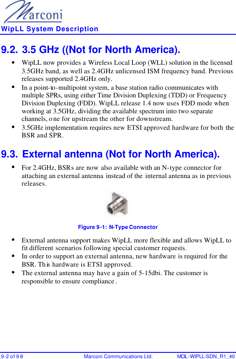    WipLL System Description 9-2 of 9-8 Marconi Communications Ltd. MCIL -WIPLL-SDN_R1_40 9.2. 3.5 GHz ((Not for North America). • WipLL now provides a Wireless Local Loop (WLL) solution in the licensed 3.5GHz band, as well as 2.4GHz unlicensed ISM frequency band. Previous releases supported 2.4GHz only. • In a point-to -multipoint system, a base station radio communicates with multiple SPRs, using either Time Division Duplexing (TDD) or Frequency Division Duplexing (FDD). WipLL release 1.4 now uses FDD mode when working at 3.5GHz, dividing the available spectrum into two separate channels, one for upstream the other for downstream. • 3.5GHz implementation requires new ETSI approved hardware for both the BSR and SPR. 9.3. External antenna (Not for North America). • For 2.4GHz, BSRs are now also available with an N-type connector for attaching an external antenna instead of the internal antenna as in previous releases.  Figure 9-1:  N-Type Connector • External antenna support makes WipLL more flexible and allows WipLL to fit different scenarios following special customer requests. • In order to support an external antenna, new hardware is required for the BSR. This  hardware is ETSI approved. • The external antenna may have a gain of 5-15dbi. The customer is responsible to ensure compliance.  