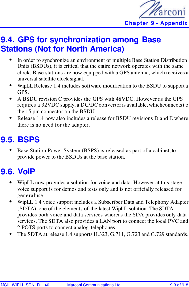   Chapter 9 - Appendix MCIL -WIPLL-SDN_R1_40 Marconi Communications Ltd. 9-3 of 9-8 9.4. GPS for synchronization among Base Stations (Not for North America) • In order to synchronize an environment of multiple Base Station Distribution Units (BSDUs), it is critical that the entire network operates with the same clock. Base stations are now equipped with a GPS antenna, which receives a universal satellite clock signal. • WipLL Release 1.4 includes software modification to the BSDU to support a GPS. • A BSDU revision C provides the GPS with 48VDC. However as the GPS requires a 32VDC supply, a DC/DC convertor is available, which connects t o the 15 pin connector on the BSDU. • Release 1.4 now also includes a release for BSDU revisions D and E where there is no need for the adapter. 9.5. BSPS • Base Station Power System (BSPS) is released as part of a cabinet, to provide power to the BSDUs at the base station. 9.6. VoIP • WipLL now provides a solution for voice and data. However at this stage voice support is for demos and tests only and is not officially released for general use. • WipLL 1.4 voice support includes a Subscriber Data and Telephony Adapter (SDTA), one of the elements of the latest WipLL solution. The SDTA provides both voice and data services whereas the SDA provides only data services. The SDTA also provides a LAN port to connect the local PVC and 2 POTS ports to connect analog telephones. • The SDTA at release 1.4 supports H.323, G.711, G.723 and G.729 standards. 