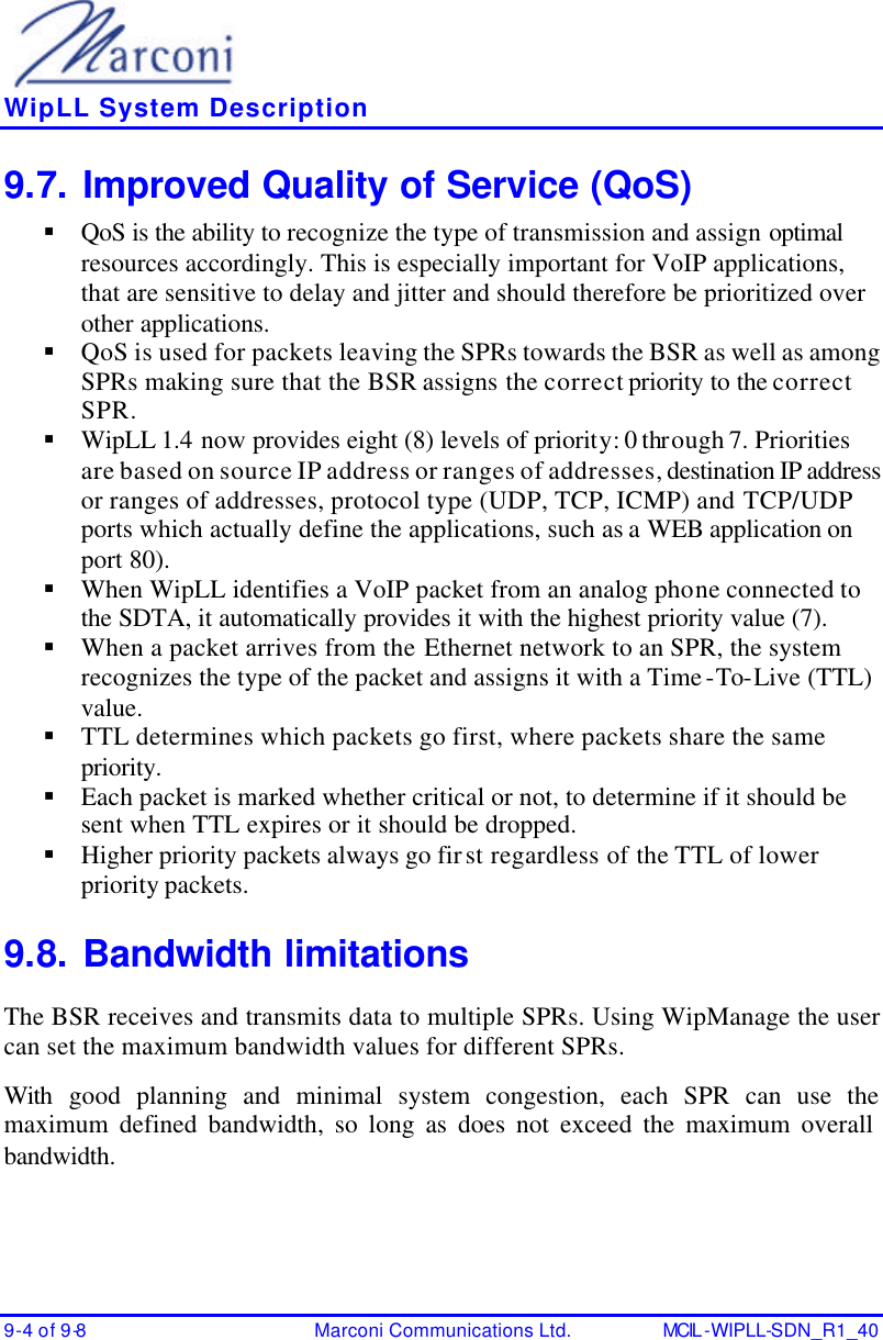    WipLL System Description 9-4 of 9-8 Marconi Communications Ltd. MCIL -WIPLL-SDN_R1_40 9.7. Improved Quality of Service (QoS) § QoS is the ability to recognize the type of transmission and assign optimal resources accordingly. This is especially important for VoIP applications, that are sensitive to delay and jitter and should therefore be prioritized over other applications. § QoS is used for packets leaving the SPRs towards the BSR as well as among SPRs making sure that the BSR assigns the correct priority to the correct SPR. § WipLL 1.4 now provides eight (8) levels of priority: 0 through 7. Priorities are based on source IP address or ranges of addresses, destination IP address or ranges of addresses, protocol type (UDP, TCP, ICMP) and TCP/UDP ports which actually define the applications, such as a WEB application on port 80). § When WipLL identifies a VoIP packet from an analog phone connected to the SDTA, it automatically provides it with the highest priority value (7). § When a packet arrives from the Ethernet network to an SPR, the system recognizes the type of the packet and assigns it with a Time-To-Live (TTL) value.  § TTL determines which packets go first, where packets share the same priority. § Each packet is marked whether critical or not, to determine if it should be sent when TTL expires or it should be dropped. § Higher priority packets always go first regardless of the TTL of lower priority packets. 9.8. Bandwidth limitations The BSR receives and transmits data to multiple SPRs. Using WipManage the user can set the maximum bandwidth values for different SPRs. With  good planning and minimal system congestion, each SPR can use the maximum defined bandwidth, so long as does not exceed the maximum overall bandwidth. 