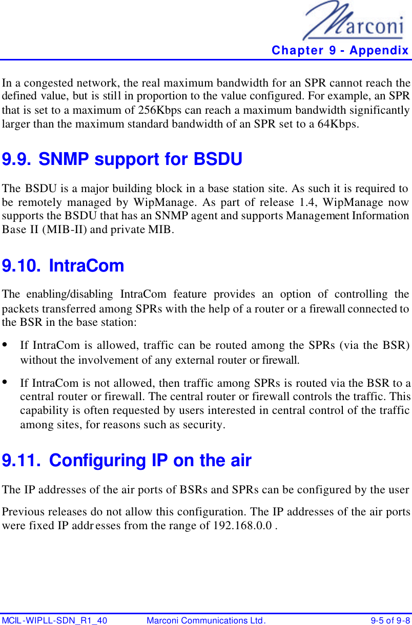   Chapter 9 - Appendix MCIL -WIPLL-SDN_R1_40 Marconi Communications Ltd. 9-5 of 9-8 In a congested network, the real maximum bandwidth for an SPR cannot reach the defined value, but is still in proportion to the value configured. For example, an SPR that is set to a maximum of 256Kbps can reach a maximum bandwidth significantly larger than the maximum standard bandwidth of an SPR set to a 64Kbps. 9.9. SNMP support for BSDU The BSDU is a major building block in a base station site. As such it is required to be remotely managed by WipManage. As part of release 1.4, WipManage now supports the BSDU that has an SNMP agent and supports Management Information Base II (MIB-II) and private MIB. 9.10. IntraCom The enabling/disabling IntraCom feature provides an option of controlling the packets transferred among SPRs with the help of a router or a firewall connected to the BSR in the base station: • If IntraCom is allowed, traffic can be routed among the SPRs (via the BSR) without the involvement of any external router or firewall. • If IntraCom is not allowed, then traffic among SPRs is routed via the BSR to a central router or firewall. The central router or firewall controls the traffic. This capability is often requested by users interested in central control of the traffic among sites, for reasons such as security. 9.11. Configuring IP on the air The IP addresses of the air ports of BSRs and SPRs can be configured by the user  Previous releases do not allow this configuration. The IP addresses of the air ports were fixed IP addresses from the range of 192.168.0.0 . 