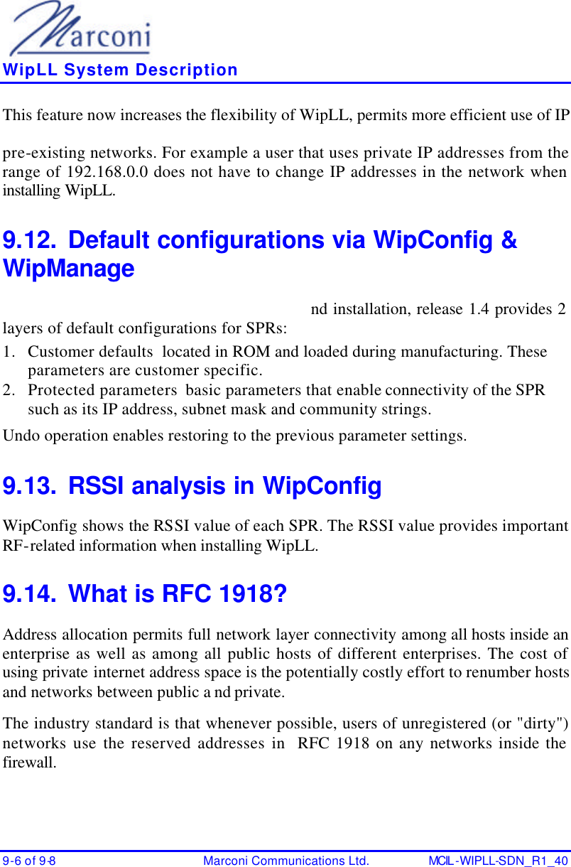    WipLL System Description 9-6 of 9-8 Marconi Communications Ltd. MCIL -WIPLL-SDN_R1_40 This feature now increases the flexibility of WipLL, permits more efficient use of IP pre-existing networks. For example a user that uses private IP addresses from the range of 192.168.0.0 does not have to change IP addresses in the network when installing WipLL. 9.12. Default configurations via WipConfig &amp; WipManage nd installation, release 1.4 provides 2 layers of default configurations for SPRs: 1. Customer defaults  located in ROM and loaded during manufacturing. These parameters are customer specific. 2. Protected parameters  basic parameters that enable connectivity of the SPR such as its IP address, subnet mask and community strings. Undo operation enables restoring to the previous parameter settings. 9.13. RSSI analysis in WipConfig WipConfig shows the RSSI value of each SPR. The RSSI value provides important RF-related information when installing WipLL. 9.14. What is RFC 1918? Address allocation permits full network layer connectivity among all hosts inside an enterprise as well as among all public hosts of different enterprises. The cost of using private internet address space is the potentially costly effort to renumber hosts and networks between public a nd private. The industry standard is that whenever possible, users of unregistered (or &quot;dirty&quot;) networks use the reserved addresses in  RFC 1918 on any networks inside the firewall.  