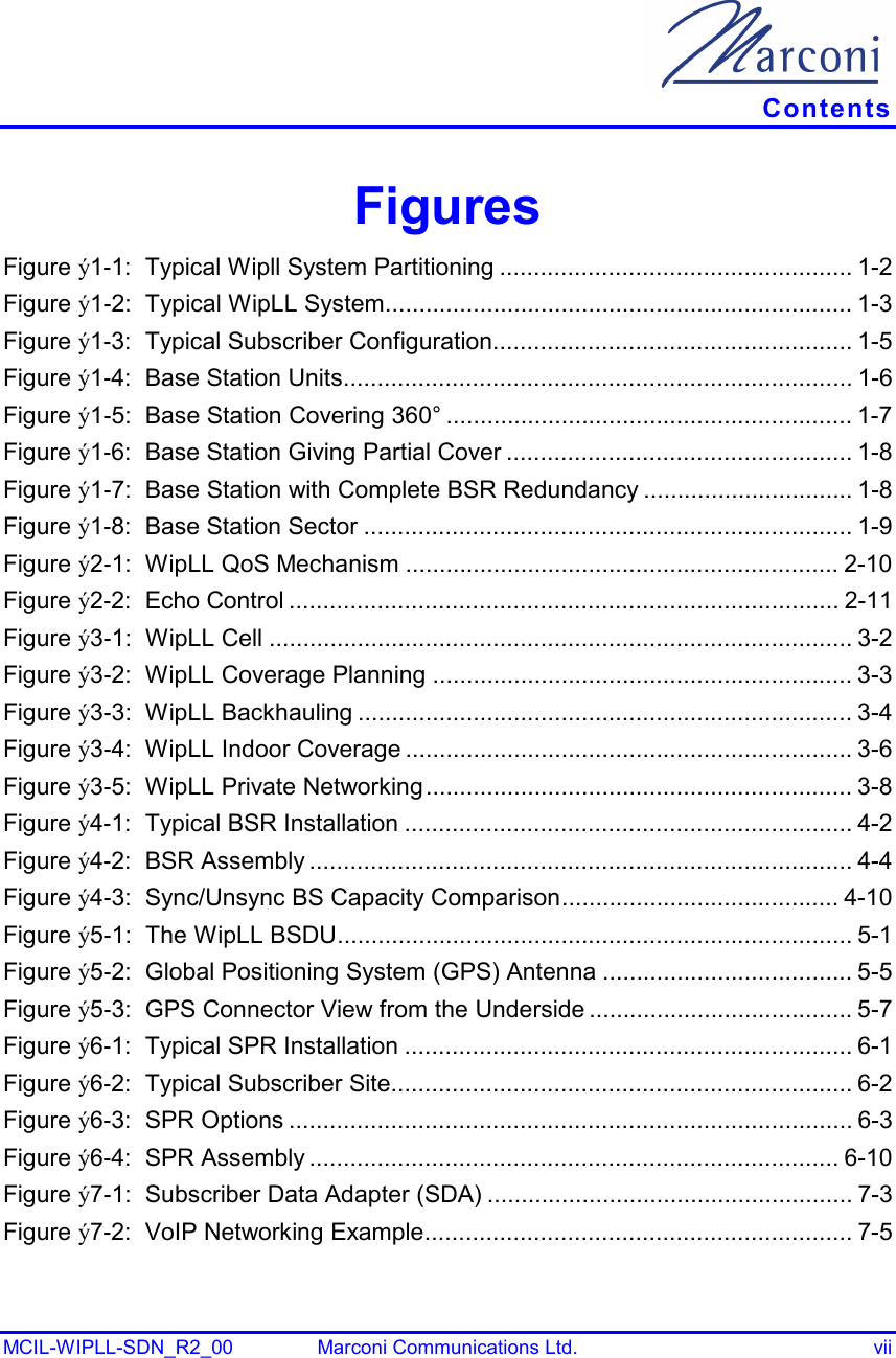   Contents MCIL-WIPLL-SDN_R2_00  Marconi Communications Ltd.  vii Figures Figure ý1-1:  Typical Wipll System Partitioning .................................................... 1-2 Figure ý1-2:  Typical WipLL System..................................................................... 1-3 Figure ý1-3:  Typical Subscriber Configuration..................................................... 1-5 Figure ý1-4:  Base Station Units........................................................................... 1-6 Figure ý1-5:  Base Station Covering 360° ............................................................ 1-7 Figure ý1-6:  Base Station Giving Partial Cover ................................................... 1-8 Figure ý1-7:  Base Station with Complete BSR Redundancy ............................... 1-8 Figure ý1-8:  Base Station Sector ........................................................................ 1-9 Figure ý2-1:  WipLL QoS Mechanism ................................................................ 2-10 Figure ý2-2:  Echo Control ................................................................................. 2-11 Figure ý3-1:  WipLL Cell ...................................................................................... 3-2 Figure ý3-2:  WipLL Coverage Planning .............................................................. 3-3 Figure ý3-3:  WipLL Backhauling ......................................................................... 3-4 Figure ý3-4:  WipLL Indoor Coverage .................................................................. 3-6 Figure ý3-5:  WipLL Private Networking............................................................... 3-8 Figure ý4-1:  Typical BSR Installation .................................................................. 4-2 Figure ý4-2:  BSR Assembly ................................................................................ 4-4 Figure ý4-3:  Sync/Unsync BS Capacity Comparison......................................... 4-10 Figure ý5-1:  The WipLL BSDU............................................................................ 5-1 Figure ý5-2:  Global Positioning System (GPS) Antenna ..................................... 5-5 Figure ý5-3:  GPS Connector View from the Underside ....................................... 5-7 Figure ý6-1:  Typical SPR Installation .................................................................. 6-1 Figure ý6-2:  Typical Subscriber Site.................................................................... 6-2 Figure ý6-3:  SPR Options ................................................................................... 6-3 Figure ý6-4:  SPR Assembly .............................................................................. 6-10 Figure ý7-1:  Subscriber Data Adapter (SDA) ...................................................... 7-3 Figure ý7-2:  VoIP Networking Example............................................................... 7-5 