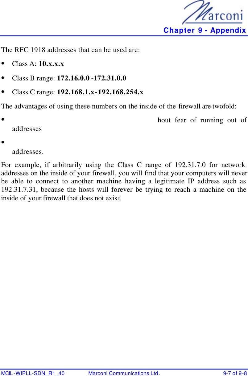   Chapter 9 - Appendix MCIL -WIPLL-SDN_R1_40 Marconi Communications Ltd. 9-7 of 9-8 The RFC 1918 addresses that can be used are:  • Class A: 10.x.x.x  • Class B range: 172.16.0.0 -172.31.0.0   • Class C range: 192.168.1.x-192.168.254.x  The advantages of using these numbers on the inside of the firewall are twofold:  • hout fear of running out of addresses  • addresses.  For example, if arbitrarily using the Class C range of 192.31.7.0 for network addresses on the inside of your firewall, you will find that your computers will never be able to connect to another machine having a legitimate IP address such as 192.31.7.31, because the hosts will forever be trying to reach a machine on the inside of your firewall that does not exist.  
