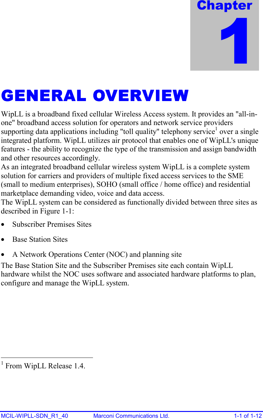  MCIL-WIPLL-SDN_R1_40  Marconi Communications Ltd.  1-1 of 1-12 GENERAL OVERVIEWGENERAL OVERVIEWGENERAL OVERVIEWGENERAL OVERVIEW    WipLL is a broadband fixed cellular Wireless Access system. It provides an &quot;all-in-one&quot; broadband access solution for operators and network service providers supporting data applications including &quot;toll quality&quot; telephony service1 over a single integrated platform. WipLL utilizes air protocol that enables one of WipLL&apos;s unique features - the ability to recognize the type of the transmission and assign bandwidth and other resources accordingly. As an integrated broadband cellular wireless system WipLL is a complete system solution for carriers and providers of multiple fixed access services to the SME (small to medium enterprises), SOHO (small office / home office) and residential marketplace demanding video, voice and data access. The WipLL system can be considered as functionally divided between three sites as described in Figure  1-1:  •  Subscriber Premises Sites •  Base Station Sites •  A Network Operations Center (NOC) and planning site The Base Station Site and the Subscriber Premises site each contain WipLL hardware whilst the NOC uses software and associated hardware platforms to plan, configure and manage the WipLL system.                                                    1 From WipLL Release 1.4. Chapter 1 