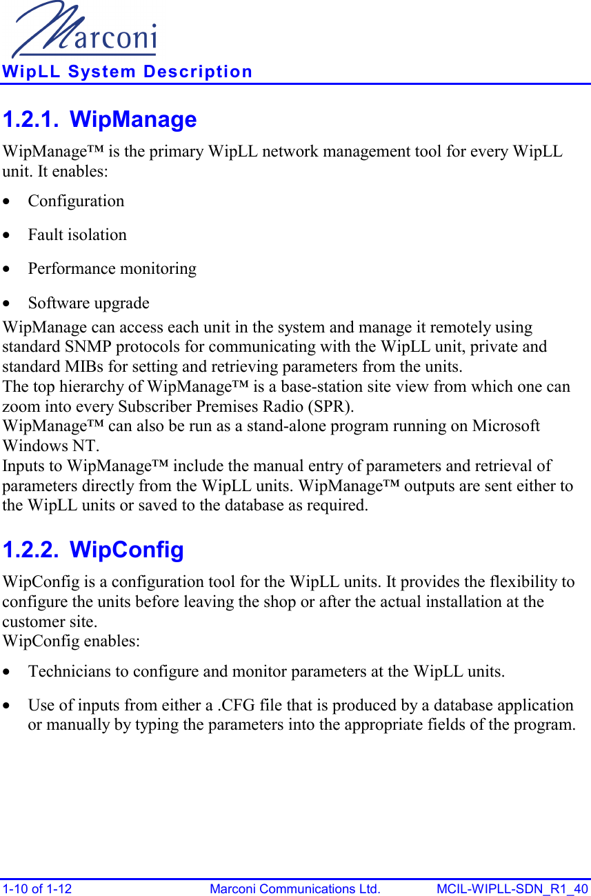    WipLL System Description 1-10 of 1-12  Marconi Communications Ltd.  MCIL-WIPLL-SDN_R1_40 1.2.1. WipManage WipManage™ is the primary WipLL network management tool for every WipLL unit. It enables: •  Configuration •  Fault isolation •  Performance monitoring •  Software upgrade WipManage can access each unit in the system and manage it remotely using standard SNMP protocols for communicating with the WipLL unit, private and standard MIBs for setting and retrieving parameters from the units. The top hierarchy of WipManage™ is a base-station site view from which one can zoom into every Subscriber Premises Radio (SPR).  WipManage™ can also be run as a stand-alone program running on Microsoft Windows NT. Inputs to WipManage™ include the manual entry of parameters and retrieval of parameters directly from the WipLL units. WipManage™ outputs are sent either to the WipLL units or saved to the database as required. 1.2.2. WipConfig WipConfig is a configuration tool for the WipLL units. It provides the flexibility to configure the units before leaving the shop or after the actual installation at the customer site. WipConfig enables: •  Technicians to configure and monitor parameters at the WipLL units. •  Use of inputs from either a .CFG file that is produced by a database application or manually by typing the parameters into the appropriate fields of the program. 