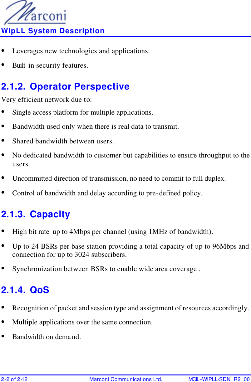    WipLL System Description 2-2 of 2-12 Marconi Communications Ltd. MCIL -WIPLL-SDN_R2_00 • Leverages new technologies and applications. • Built-in security features. 2.1.2. Operator Perspective Very efficient network due to: • Single access platform for multiple applications. • Bandwidth used only when there is real data to transmit. • Shared bandwidth between users. • No dedicated bandwidth to customer but capabilities to ensure throughput to the users. • Uncommitted direction of transmission, no need to commit to full duplex. • Control of bandwidth and delay according to pre-defined policy. 2.1.3. Capacity • High bit rate  up to 4Mbps per channel (using 1MHz of bandwidth). • Up to 24 BSRs per base station providing a total capacity of up to 96Mbps and connection for up to 3024 subscribers. • Synchronization between BSRs to enable wide area coverage . 2.1.4. QoS • Recognition of packet and session type and assignment of resources accordingly. • Multiple applications over the same connection. • Bandwidth on demand. 