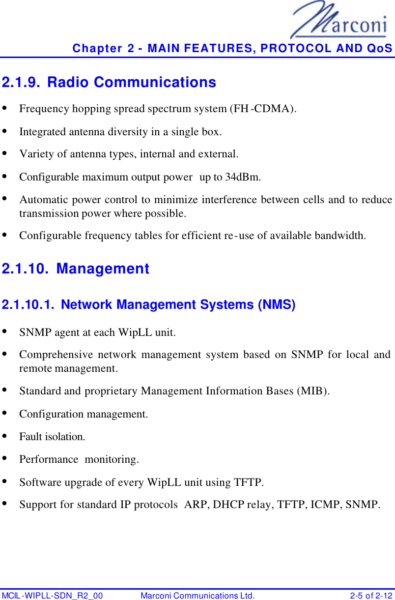   Chapter 2 - MAIN FEATURES, PROTOCOL AND QoS MCIL -WIPLL-SDN_R2_00 Marconi Communications Ltd. 2-5 of 2-12 2.1.9. Radio Communications • Frequency hopping spread spectrum system (FH-CDMA). • Integrated antenna diversity in a single box. • Variety of antenna types, internal and external. • Configurable maximum output power  up to 34dBm. • Automatic power control to minimize interference between cells and to reduce transmission power where possible. • Configurable frequency tables for efficient re-use of available bandwidth. 2.1.10. Management 2.1.10.1. Network Management Systems (NMS) • SNMP agent at each WipLL unit. • Comprehensive network management system based on SNMP for local and remote management. • Standard and proprietary Management Information Bases (MIB). • Configuration management. • Fault isolation. • Performance  monitoring. • Software upgrade of every WipLL unit using TFTP. • Support for standard IP protocols  ARP, DHCP relay, TFTP, ICMP, SNMP. 