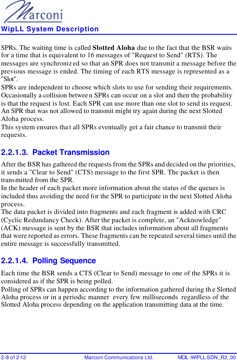    WipLL System Description 2-8 of 2-12 Marconi Communications Ltd. MCIL -WIPLL-SDN_R2_00 SPRs. The waiting time is called Slotted Aloha due to the fact that the BSR waits for a time that is equivalent to 16 messages of &quot;Request to Send&quot; (RTS). The messages are synchronized so that an SPR does not transmit a message before the previous message is ended. The timing of each RTS message is represented as a &quot;Slot&quot;. SPRs are independent to choose which slots to use for sending their requirements. Occasionally a collision between SPRs can occur on a slot and then the probability is that the request is lost. Each SPR can use more than one slot to send its request. An SPR that was not allowed to transmit might try again during the next Slotted Aloha process. This system ensures that all SPRs eventually get a fair chance to transmit their requests. 2.2.1.3. Packet Transmission After the BSR has gathered the requests from the SPRs and decided on the priorities, it sends a &quot;Clear to Send&quot; (CTS) message to the first SPR. The packet is then transmitted from the SPR. In the header of each packet more information about the status of the queues is included thus avoiding the need for the SPR to participate in the next Slotted Aloha process. The data packet is divided into fragments and each fragment is added with CRC (Cyclic Redundancy Check). After the packet is complete, an &quot;Acknowledge&quot; (ACK) message is sent by the BSR that includes information about all fragments that were reported as errors. These fragments can be repeated several times until the entire message is successfully transmitted. 2.2.1.4. Polling Sequence Each time the BSR sends a CTS (Clear to Send) message to one of the SPRs it is considered as if the SPR is being polled. Polling of SPRs can happen according to the information gathered during th e Slotted Aloha process or in a periodic manner  every few milliseconds  regardless of the Slotted Aloha process depending on the application transmitting data at the time. 