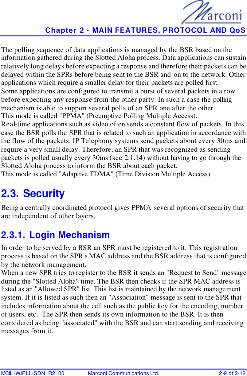   Chapter 2 - MAIN FEATURES, PROTOCOL AND QoS MCIL -WIPLL-SDN_R2_00 Marconi Communications Ltd. 2-9 of 2-12 The polling sequence of data applications is managed by the BSR based on the information gathered during the Slotted Aloha process. Data applications can sustain relatively long delays before expecting a response and therefore their packets can be delayed within the SPRs before being sent to the BSR and on to the network. Other applications which require a smaller delay for their packets are polled first. Some applications are configured to transmit a burst of several packets in a row before expecting any response from the other party. In such a case the polling mechanism is able to support several polls of an SPR one after the other. This mode is called &quot;PPMA&quot; (Preemptive Polling Multiple Access). Real-time applications such as video often sends a constant flow of packets. In this case the BSR polls the SPR that is related to such an application in accordance with the flow of the packets. IP Telephony systems send packets about every 30ms and require a very small delay. Therefore, an SPR that was recognized as sending packets is polled usually every 30ms (see 2.1.14) without having to go through the Slotted Aloha process to inform the BSR about each packet. This mode is called &quot;Adaptive TDMA&quot; (Time Division Multiple Access). 2.3. Security Being a centrally coordinated protocol gives PPMA several options of security that are independent of other layers. 2.3.1. Login Mechanism In order to be served by a BSR an SPR must be registered to it. This registration process is based on the SPR&apos;s MAC address and the BSR address that is configured by the network management. When a new SPR tries to register to the BSR it sends an &quot;Request to Send&quot; message during the &quot;Slotted Aloha&quot; time. The BSR then checks if the SPR MAC address is listed as an &quot;Allowed SPR&quot; list. This list is maintained by the network management system. If it is listed as such then an &quot;Association&quot; message is sent to the SPR that includes information about the cell such as the public key for the encoding, number of users, etc.. The SPR then sends its own information to the BSR. It is then considered as being &quot;associated&quot; with the BSR and can start sending and receiving messages from it. 