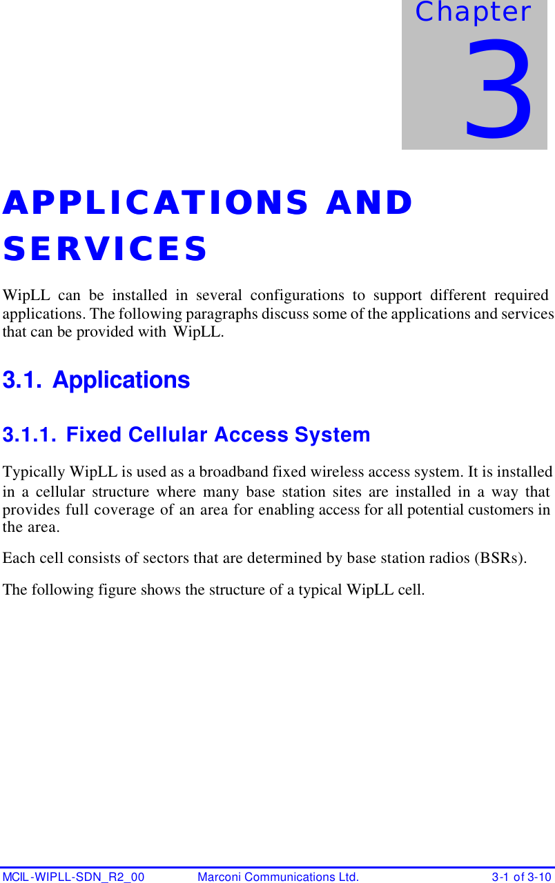  MCIL -WIPLL-SDN_R2_00 Marconi Communications Ltd. 3-1 of 3-10 APPLICATIONS AND APPLICATIONS AND SERVICESSERVICES  WipLL can be installed in several configurations to support different required applications. The following paragraphs discuss some of the applications and services that can be provided with WipLL. 3.1. Applications 3.1.1. Fixed Cellular Access System Typically WipLL is used as a broadband fixed wireless access system. It is installed in a cellular structure where many base station sites are installed in a way that provides full coverage of an area for enabling access for all potential customers in the area. Each cell consists of sectors that are determined by base station radios (BSRs). The following figure shows the structure of a typical WipLL cell.  Chapter 3 