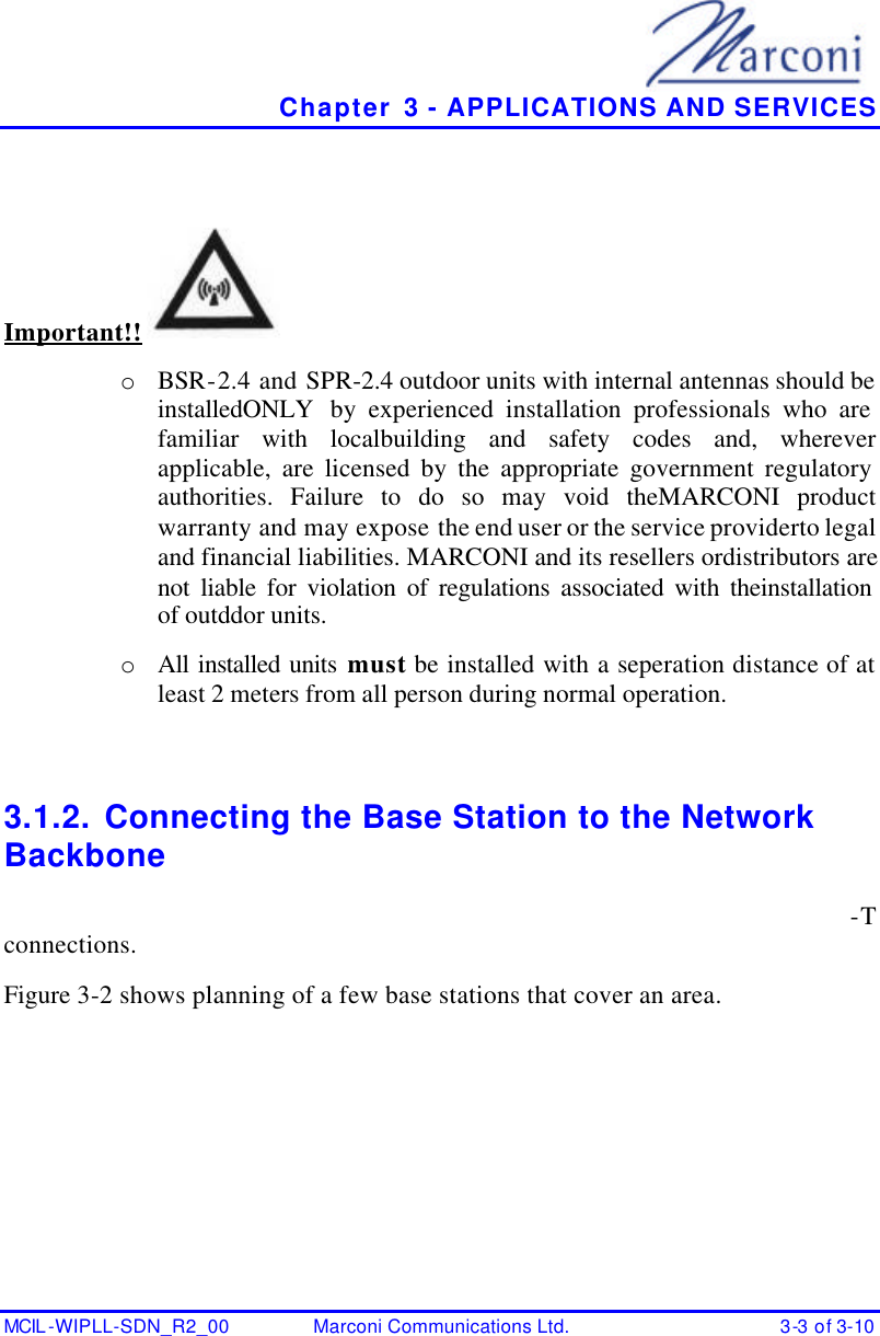   Chapter 3 - APPLICATIONS AND SERVICES MCIL -WIPLL-SDN_R2_00 Marconi Communications Ltd. 3-3 of 3-10  Important!!  o  BSR-2.4 and SPR-2.4 outdoor units with internal antennas should be installedONLY  by experienced installation professionals who are familiar with localbuilding and safety codes and, wherever applicable, are licensed by the appropriate government regulatory authorities. Failure to do so may void theMARCONI product warranty and may expose the end user or the service providerto legal and financial liabilities. MARCONI and its resellers ordistributors are not liable for violation of regulations associated with theinstallation of outddor units. o  All installed units must be installed with a seperation distance of at least 2 meters from all person during normal operation.  3.1.2. Connecting the Base Station to the Network Backbone -T connections. Figure 3-2 shows planning of a few base stations that cover an area. 