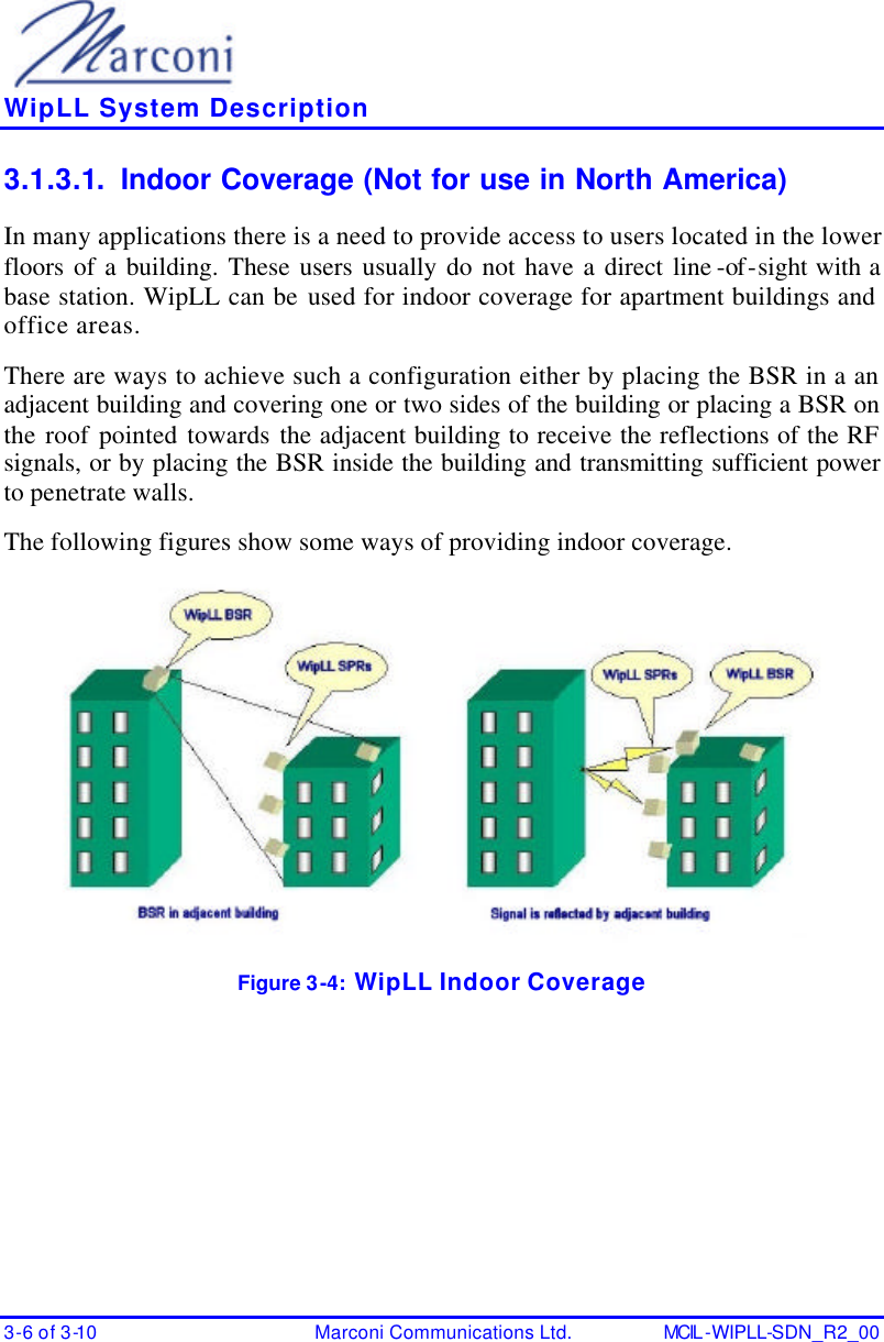    WipLL System Description 3-6 of 3-10 Marconi Communications Ltd. MCIL -WIPLL-SDN_R2_00 3.1.3.1. Indoor Coverage (Not for use in North America) In many applications there is a need to provide access to users located in the lower floors of a building. These users usually do not have a direct line -of-sight with a base station. WipLL can be used for indoor coverage for apartment buildings and office areas. There are ways to achieve such a configuration either by placing the BSR in a an adjacent building and covering one or two sides of the building or placing a BSR on the roof pointed towards the adjacent building to receive the reflections of the RF signals, or by placing the BSR inside the building and transmitting sufficient power to penetrate walls. The following figures show some ways of providing indoor coverage.  Figure 3-4:  WipLL Indoor Coverage 