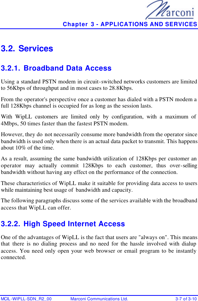   Chapter 3 - APPLICATIONS AND SERVICES MCIL -WIPLL-SDN_R2_00 Marconi Communications Ltd. 3-7 of 3-10 3.2. Services 3.2.1. Broadband Data Access Using a standard PSTN modem in circuit-switched networks customers are limited to 56Kbps of throughput and in most cases to 28.8Kbps. From the operator&apos;s perspective once a customer has dialed with a PSTN modem a full 128Kbps channel is occupied for as long as the session lasts. With WipLL customers are limited only by configuration, with a maximum of 4Mbps, 50 times faster than the fastest PSTN modem. However, they do not necessarily consume more bandwidth from the operator since bandwidth is used only when there is an actual data packet to transmit. This happens about 10% of the time. As a result, assuming the same bandwidth utilization of 128Kbps per customer an operator may actually commit 128Kbps to each customer, thus over-selling bandwidth without having any effect on the performance of the connection. These characteristics of WipLL make it suitable for providing data access to users while maintaining best usage of  bandwidth and capacity. The following paragraphs discuss some of the services available with the broadband access that WipLL can offer. 3.2.2. High Speed Internet Access One of the advantages of WipLL is the fact that users are &quot;always on&quot;. This means that there is no dialing process and no need for the hassle involved with dialup access. You need only open your web browser or email program to be instantly connected. 