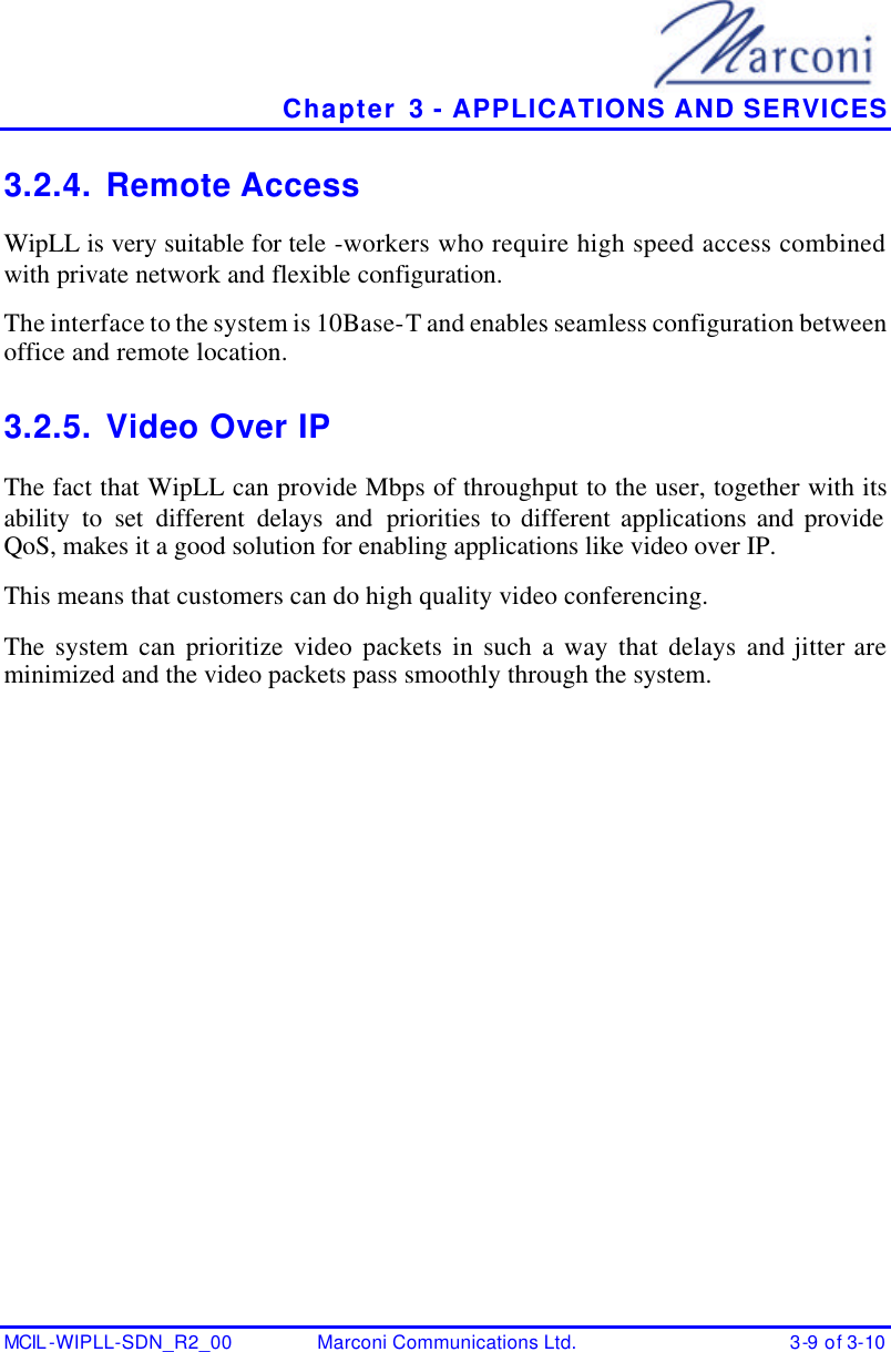   Chapter 3 - APPLICATIONS AND SERVICES MCIL -WIPLL-SDN_R2_00 Marconi Communications Ltd. 3-9 of 3-10 3.2.4. Remote Access WipLL is very suitable for tele -workers who require high speed access combined with private network and flexible configuration. The interface to the system is 10Base-T and enables seamless configuration between office and remote location.  3.2.5. Video Over IP The fact that WipLL can provide Mbps of throughput to the user, together with its ability to set different delays and priorities to different applications and provide QoS, makes it a good solution for enabling applications like video over IP. This means that customers can do high quality video conferencing. The system can prioritize video packets in such a way that delays and jitter are minimized and the video packets pass smoothly through the system. 