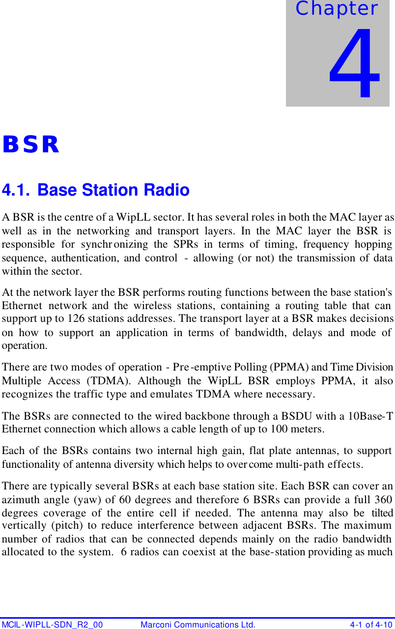   MCIL -WIPLL-SDN_R2_00 Marconi Communications Ltd. 4-1 of 4-10 BSRBSR  4.1. Base Station Radio A BSR is the centre of a WipLL sector. It has several roles in both the MAC layer as well as in the networking and transport layers. In the MAC layer the BSR is responsible for synchronizing the SPRs in terms of timing, frequency hopping sequence, authentication, and control  - allowing (or not) the transmission of data within the sector. At the network layer the BSR performs routing functions between the base station&apos;s Ethernet network and the wireless stations, containing a routing table that can support up to 126 stations addresses. The transport layer at a BSR makes decisions on how to support an application in terms of bandwidth, delays and mode of operation.  There are two modes of operation - Pre-emptive Polling (PPMA) and Time Division Multiple Access (TDMA). Although the WipLL BSR employs PPMA, it also recognizes the traffic type and emulates TDMA where necessary. The BSRs are connected to the wired backbone through a BSDU with a 10Base-T Ethernet connection which allows a cable length of up to 100 meters. Each of the BSRs contains two internal high gain, flat plate antennas, to support functionality of antenna diversity which helps to overcome multi-path effects. There are typically several BSRs at each base station site. Each BSR can cover an azimuth angle (yaw) of 60 degrees and therefore 6 BSRs can provide a full 360 degrees coverage of the entire cell if needed. The antenna may also be tilted vertically (pitch) to reduce interference between adjacent BSRs. The maximum number of radios that can be connected depends mainly on the radio bandwidth allocated to the system.  6 radios can coexist at the base-station providing as much Chapter 4 