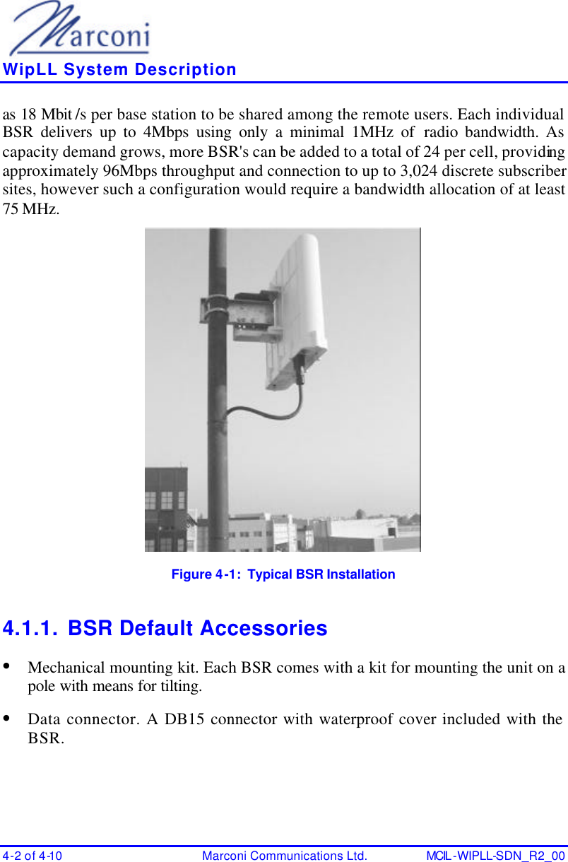    WipLL System Description 4-2 of 4-10 Marconi Communications Ltd. MCIL -WIPLL-SDN_R2_00 as 18 Mbit /s per base station to be shared among the remote users. Each individual BSR delivers up to 4Mbps using only a minimal 1MHz of radio bandwidth. As capacity demand grows, more BSR&apos;s can be added to a total of 24 per cell, providing approximately 96Mbps throughput and connection to up to 3,024 discrete subscriber sites, however such a configuration would require a bandwidth allocation of at least 75 MHz.  Figure 4-1:  Typical BSR Installation 4.1.1. BSR Default Accessories • Mechanical mounting kit. Each BSR comes with a kit for mounting the unit on a pole with means for tilting. • Data connector. A DB15 connector with waterproof cover included with the BSR. 