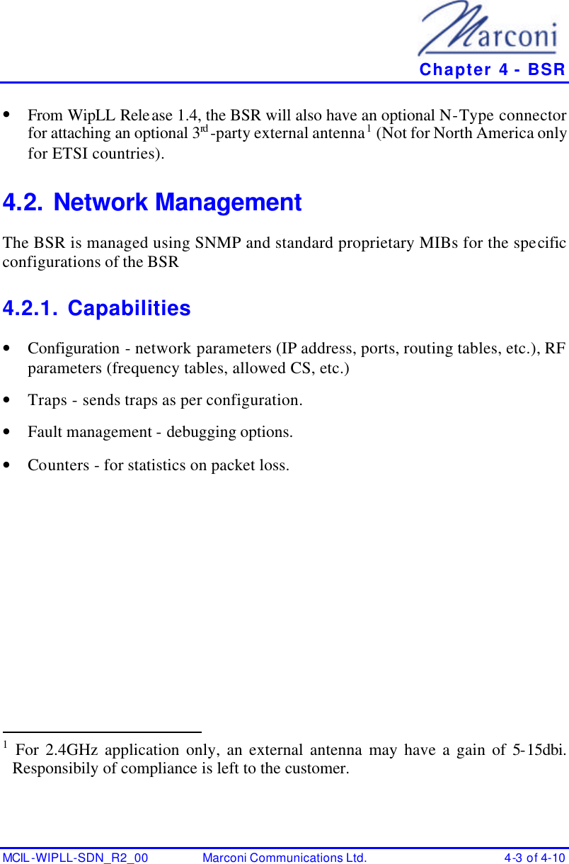   Chapter 4 - BSR MCIL -WIPLL-SDN_R2_00 Marconi Communications Ltd. 4-3 of 4-10 • From WipLL Release 1.4, the BSR will also have an optional N-Type connector for attaching an optional 3rd -party external antenna1 (Not for North America only for ETSI countries).  4.2. Network Management  The BSR is managed using SNMP and standard proprietary MIBs for the specific configurations of the BSR 4.2.1. Capabilities • Configuration - network parameters (IP address, ports, routing tables, etc.), RF parameters (frequency tables, allowed CS, etc.) • Traps - sends traps as per configuration. • Fault management - debugging options. • Counters - for statistics on packet loss.  1 For 2.4GHz application only, an external antenna may have a gain of 5-15dbi. Responsibily of compliance is left to the customer.  