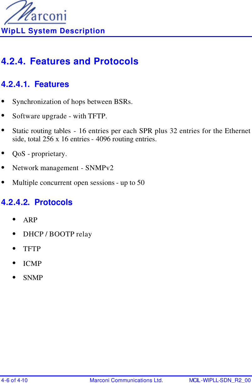    WipLL System Description 4-6 of 4-10 Marconi Communications Ltd. MCIL -WIPLL-SDN_R2_00 4.2.4. Features and Protocols 4.2.4.1. Features • Synchronization of hops between BSRs. • Software upgrade - with TFTP. • Static routing tables - 16 entries per each SPR plus 32 entries for the Ethernet side, total 256 x 16 entries - 4096 routing entries. • QoS - proprietary. • Network management - SNMPv2 • Multiple concurrent open sessions - up to 50 4.2.4.2. Protocols • ARP • DHCP / BOOTP relay • TFTP • ICMP • SNMP  