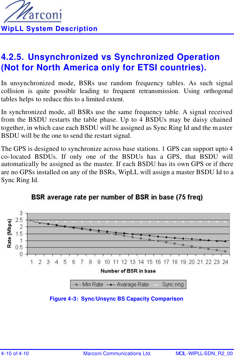    WipLL System Description 4-10 of 4-10 Marconi Communications Ltd. MCIL -WIPLL-SDN_R2_00 4.2.5. Unsynchronized vs Synchronized Operation (Not for North America only for ETSI countries). In unsynchronized mode, BSRs use random frequency tables. As such signal collision is quite possible leading to frequent retransmission. Using orthogonal tables helps to reduce this to a limited extent. In synchronized mode, all BSRs use the same frequency table. A signal received from the BSDU restarts the table phase. Up to 4 BSDUs may be daisy chained together, in which case each BSDU will be assigned as Sync Ring Id and the master BSDU will be the one to send the restart signal.  The GPS is designed to synchronize across base stations. 1 GPS can support upto 4 co-located BSDUs. If only one of the BSDUs has a GPS, that BSDU will automatically be assigned as the master. If each BSDU has its own GPS or if there are no GPSs installed on any of the BSRs, WipLL will assign a master BSDU Id to a Sync Ring Id.   Figure 4-3:  Sync/Unsync BS Capacity Comparison 