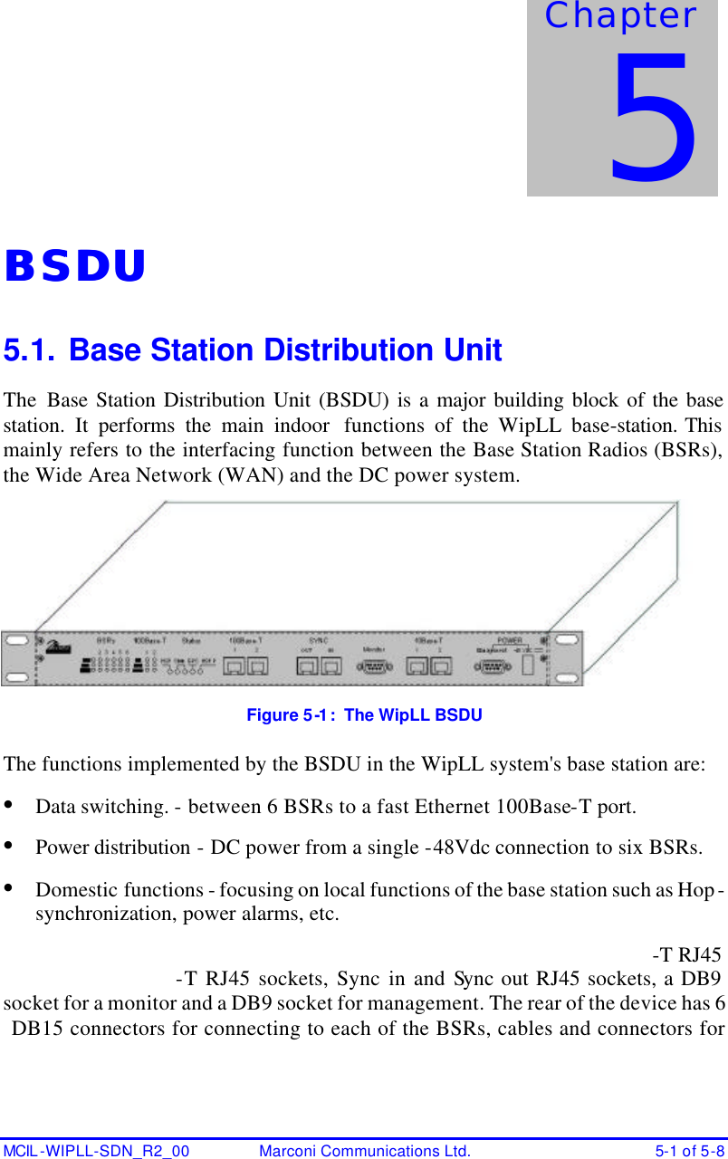  MCIL -WIPLL-SDN_R2_00 Marconi Communications Ltd. 5-1 of 5-8 BSDUBSDU  5.1. Base Station Distribution Unit The Base Station Distribution Unit (BSDU) is a major building block of the base station. It performs the main indoor  functions of the WipLL base-station. This mainly refers to the interfacing function between the Base Station Radios (BSRs), the Wide Area Network (WAN) and the DC power system.  Figure 5-1:  The WipLL BSDU The functions implemented by the BSDU in the WipLL system&apos;s base station are: • Data switching. - between 6 BSRs to a fast Ethernet 100Base-T port. • Power distribution - DC power from a single -48Vdc connection to six BSRs. • Domestic functions - focusing on local functions of the base station such as Hop-synchronization, power alarms, etc. -T RJ45 -T RJ45 sockets, Sync in and Sync out RJ45 sockets, a DB9  socket for a monitor and a DB9 socket for management. The rear of the device has 6 DB15 connectors for connecting to each of the BSRs, cables and connectors for Chapter 5 