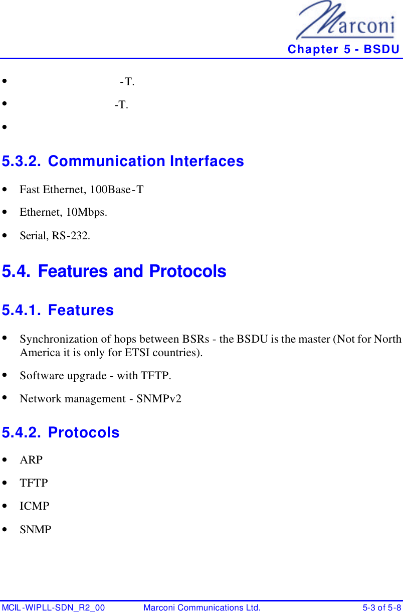   Chapter 5 - BSDU MCIL -WIPLL-SDN_R2_00 Marconi Communications Ltd. 5-3 of 5-8 • -T. • -T. •  5.3.2. Communication Interfaces • Fast Ethernet, 100Base-T • Ethernet, 10Mbps. • Serial, RS-232. 5.4. Features and Protocols 5.4.1. Features • Synchronization of hops between BSRs - the BSDU is the master (Not for North America it is only for ETSI countries). • Software upgrade - with TFTP. • Network management - SNMPv2 5.4.2. Protocols • ARP • TFTP • ICMP • SNMP 