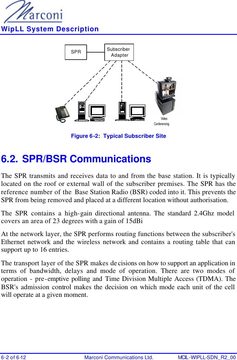    WipLL System Description 6-2 of 6-12 Marconi Communications Ltd. MCIL -WIPLL-SDN_R2_00 SPR Subscriber AdapterVideoConferencing Figure 6-2:  Typical Subscriber Site  6.2. SPR/BSR Communications The SPR transmits and receives data to and from the base station. It is typically located on the roof or external wall of the subscriber premises. The SPR has the reference number of the Base Station Radio (BSR) coded into it. This prevents the SPR from being removed and placed at a different location without authorisation. The SPR contains a high-gain directional antenna. The standard 2.4Ghz model covers an area of 23 degrees with a gain of 15dBi At the network layer, the SPR performs routing functions between the subscriber&apos;s Ethernet network and the wireless network and contains a routing table that can support up to 16 entries. The transport layer of the SPR makes decisions on how to support an application in terms of bandwidth, delays and mode of operation. There are two modes of operation - pre-emptive polling and Time Division Multiple Access (TDMA). The BSR&apos;s admission control makes the decision on which mode each unit of the cell will operate at a given moment. 