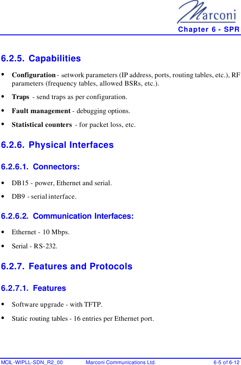   Chapter 6 - SPR MCIL -WIPLL-SDN_R2_00 Marconi Communications Ltd. 6-5 of 6-12 6.2.5. Capabilities • Configuration - network parameters (IP address, ports, routing tables, etc.), RF parameters (frequency tables, allowed BSRs, etc.). • Traps  - send traps as per configuration. • Fault management - debugging options. • Statistical counters - for packet loss, etc. 6.2.6. Physical Interfaces  6.2.6.1. Connectors: • DB15 - power, Ethernet and serial. • DB9 - serial interface. 6.2.6.2. Communication Interfaces: • Ethernet - 10 Mbps. • Serial - RS-232. 6.2.7. Features and Protocols 6.2.7.1. Features • Software upgrade - with TFTP. • Static routing tables - 16 entries per Ethernet port. 