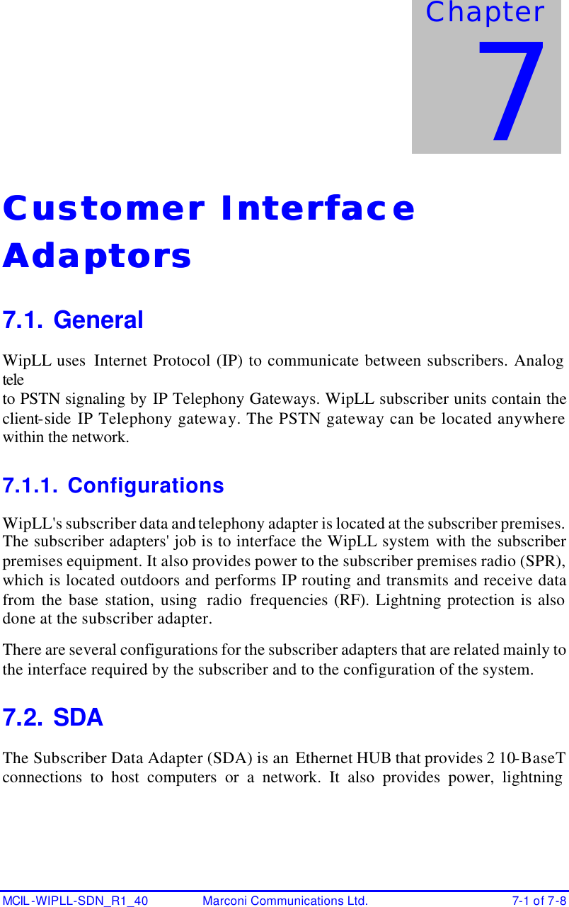     MCIL -WIPLL-SDN_R1_40 Marconi Communications Ltd. 7-1 of 7-8 Customer Interface Customer Interface AdaptorsAdaptors  7.1. General WipLL uses  Internet Protocol (IP) to communicate between subscribers. Analog teleto PSTN signaling by IP Telephony Gateways. WipLL subscriber units contain the client-side IP Telephony gateway. The PSTN gateway can be located anywhere within the network. 7.1.1. Configurations WipLL&apos;s subscriber data and telephony adapter is located at the subscriber premises. The subscriber adapters&apos; job is to interface the WipLL system with the subscriber premises equipment. It also provides power to the subscriber premises radio (SPR), which is located outdoors and performs IP routing and transmits and receive data from the base station, using  radio frequencies (RF). Lightning protection is also done at the subscriber adapter.  There are several configurations for the subscriber adapters that are related mainly to the interface required by the subscriber and to the configuration of the system. 7.2. SDA The Subscriber Data Adapter (SDA) is an Ethernet HUB that provides 2 10-BaseT connections to host computers or a network. It also provides power, lightning Chapter 7 