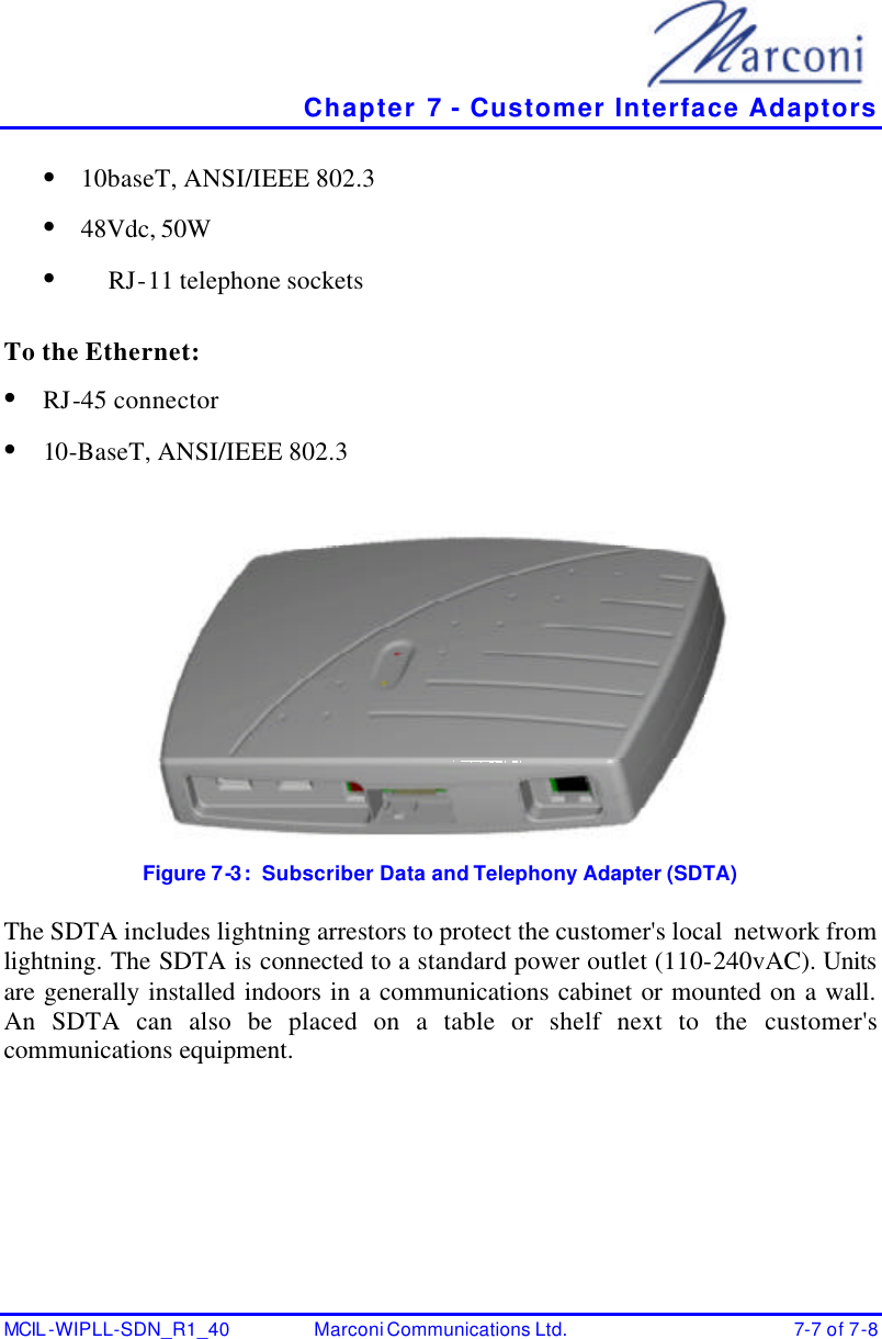   Chapter 7 - Customer Interface Adaptors MCIL -WIPLL-SDN_R1_40 Marconi Communications Ltd. 7-7 of 7-8 • 10baseT, ANSI/IEEE 802.3 • 48Vdc, 50W • RJ-11 telephone sockets  To the Ethernet: • RJ-45 connector   • 10-BaseT, ANSI/IEEE 802.3   Figure 7-3:  Subscriber Data and Telephony Adapter (SDTA)  The SDTA includes lightning arrestors to protect the customer&apos;s local  network from lightning. The SDTA is connected to a standard power outlet (110-240vAC). Units are generally installed indoors in a communications cabinet or mounted on a wall. An SDTA can also be placed on a table or shelf next to the customer&apos;s communications equipment.  