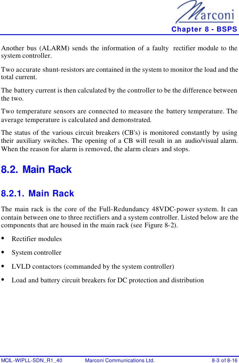   Chapter 8 - BSPS MCIL -WIPLL-SDN_R1_40 Marconi Communications Ltd. 8-3 of 8-16 Another bus (ALARM) sends the information of a faulty  rectifier module to the system controller. Two accurate shunt-resistors are contained in the system to monitor the load and the total current. The battery current is then calculated by the controller to be the difference between the two. Two temperature sensors are connected to measure the battery temperature. The average temperature is calculated and demonstrated. The status of the various circuit breakers (CB&apos;s) is monitored constantly by using their auxiliary switches. The opening of a CB will result in an audio/visual alarm. When the reason for alarm is removed, the alarm clears and stops. 8.2. Main Rack 8.2.1. Main Rack The main rack is the core of the Full-Redundancy 48VDC-power system. It can contain between one to three rectifiers and a system controller. Listed below are the components that are housed in the main rack (see Figure 8-2). • Rectifier modules • System controller • LVLD contactors (commanded by the system controller) • Load and battery circuit breakers for DC protection and distribution 