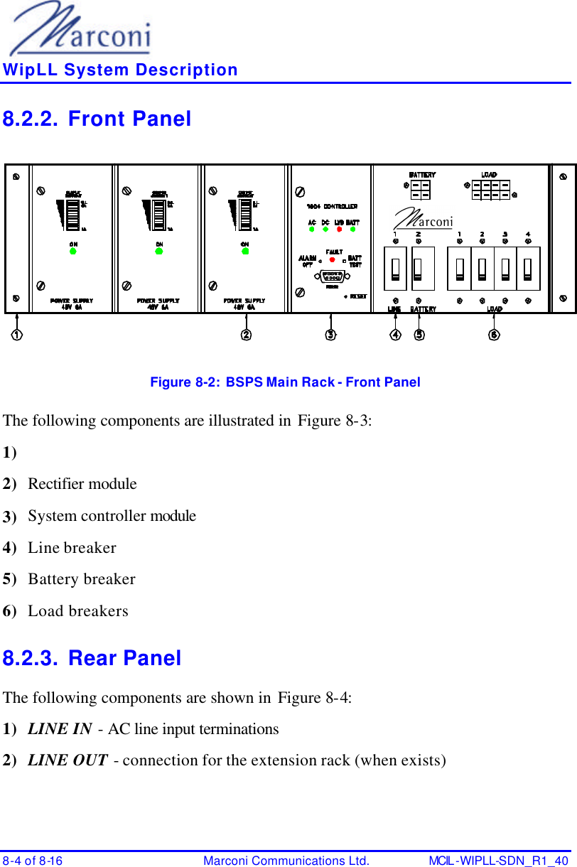    WipLL System Description 8-4 of 8-16 Marconi Communications Ltd. MCIL -WIPLL-SDN_R1_40 8.2.2. Front Panel  Figure 8-2:  BSPS Main Rack - Front Panel The following components are illustrated in Figure 8-3: 1)  2) Rectifier module  3) System controller module  4) Line breaker 5) Battery breaker 6) Load breakers 8.2.3. Rear Panel The following components are shown in Figure 8-4: 1) LINE IN - AC line input terminations 2) LINE OUT - connection for the extension rack (when exists) 