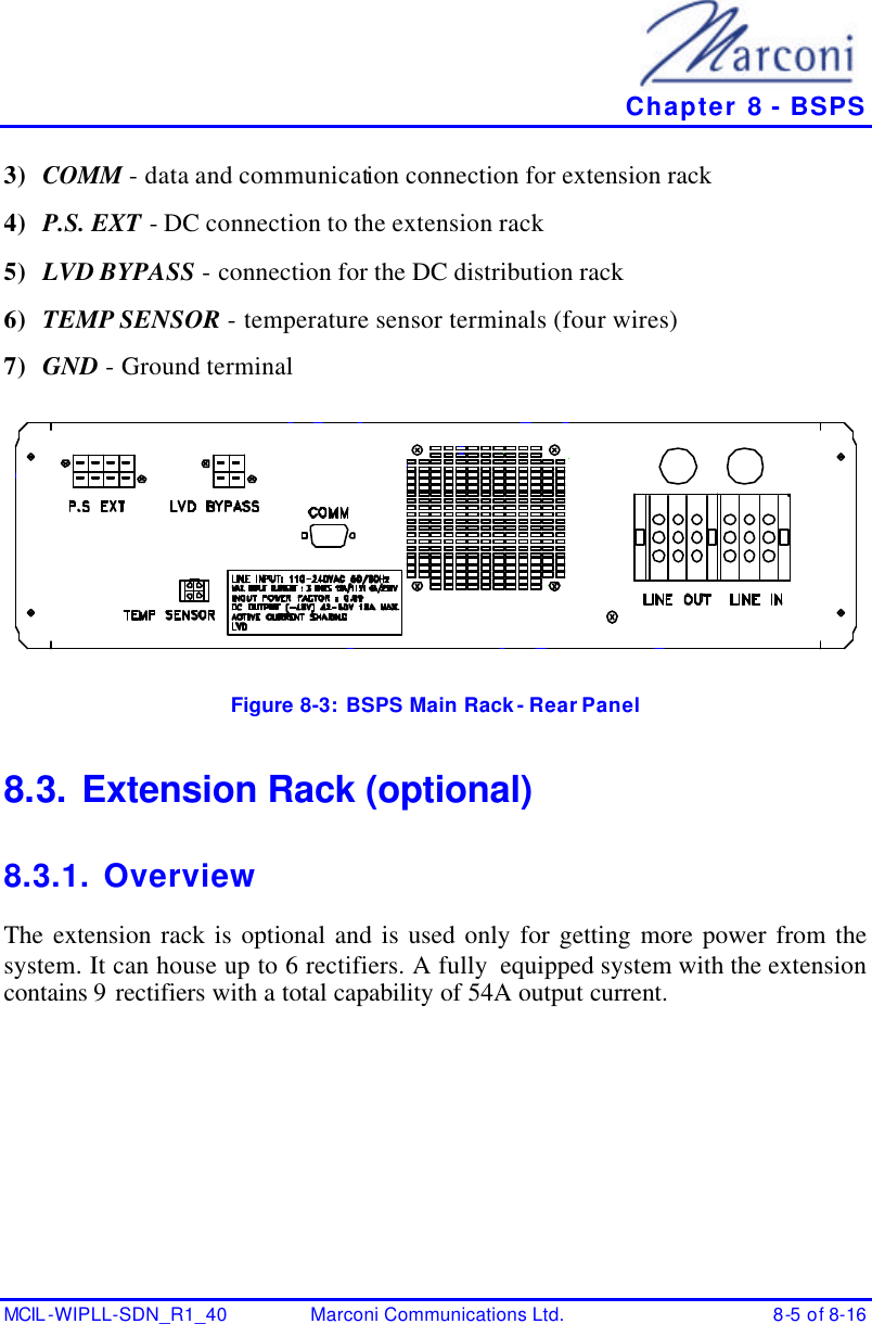   Chapter 8 - BSPS MCIL -WIPLL-SDN_R1_40 Marconi Communications Ltd. 8-5 of 8-16 3) COMM - data and communication connection for extension rack 4) P.S. EXT - DC connection to the extension rack 5) LVD BYPASS - connection for the DC distribution rack 6) TEMP SENSOR - temperature sensor terminals (four wires) 7) GND - Ground terminal  Figure 8-3:  BSPS Main Rack - Rear Panel 8.3. Extension Rack (optional) 8.3.1. Overview The extension rack is optional and is used only for getting more power from the system. It can house up to 6 rectifiers. A fully  equipped system with the extension contains 9 rectifiers with a total capability of 54A output current. 