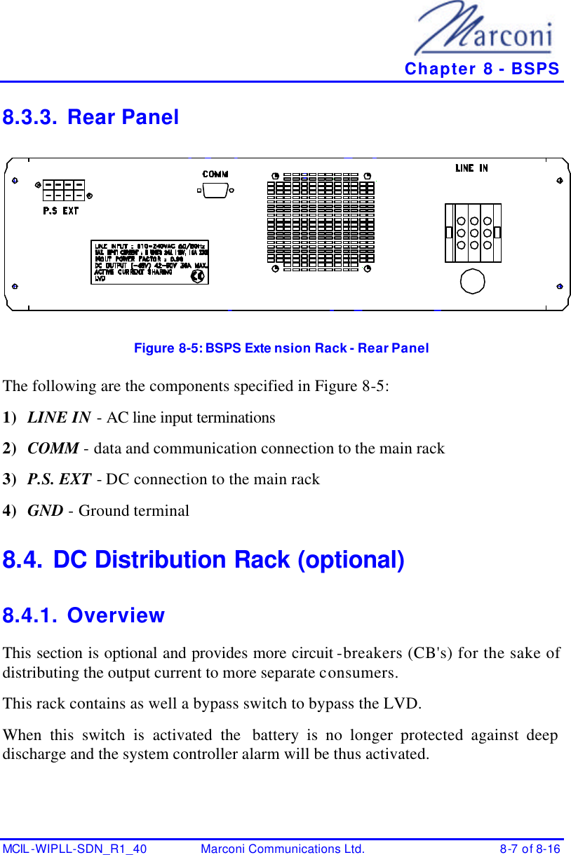   Chapter 8 - BSPS MCIL -WIPLL-SDN_R1_40 Marconi Communications Ltd. 8-7 of 8-16 8.3.3. Rear Panel  Figure 8-5:  BSPS Exte nsion Rack - Rear Panel The following are the components specified in Figure 8-5: 1) LINE IN - AC line input terminations 2) COMM - data and communication connection to the main rack 3) P.S. EXT - DC connection to the main rack 4) GND - Ground terminal 8.4. DC Distribution Rack (optional) 8.4.1. Overview This section is optional and provides more circuit -breakers (CB&apos;s) for the sake of distributing the output current to more separate consumers. This rack contains as well a bypass switch to bypass the LVD. When this switch is activated the  battery is no longer protected against deep discharge and the system controller alarm will be thus activated. 