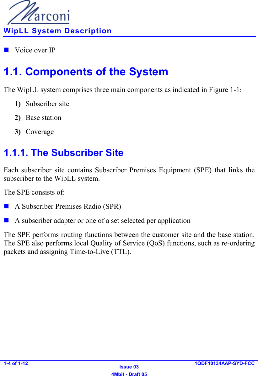    WipLL System Description 1-4 of 1-12   Issue 03 4Mbit - Draft 05 1QDF10134AAP-SYD-FCC   Voice over IP 1.1. Components of the System The WipLL system comprises three main components as indicated in Figure  1-1: 1)  Subscriber site 2)  Base station 3)  Coverage  1.1.1. The Subscriber Site Each subscriber site contains Subscriber Premises Equipment (SPE) that links the subscriber to the WipLL system.  The SPE consists of:   A Subscriber Premises Radio (SPR)  A subscriber adapter or one of a set selected per application The SPE performs routing functions between the customer site and the base station. The SPE also performs local Quality of Service (QoS) functions, such as re-ordering packets and assigning Time-to-Live (TTL). 
