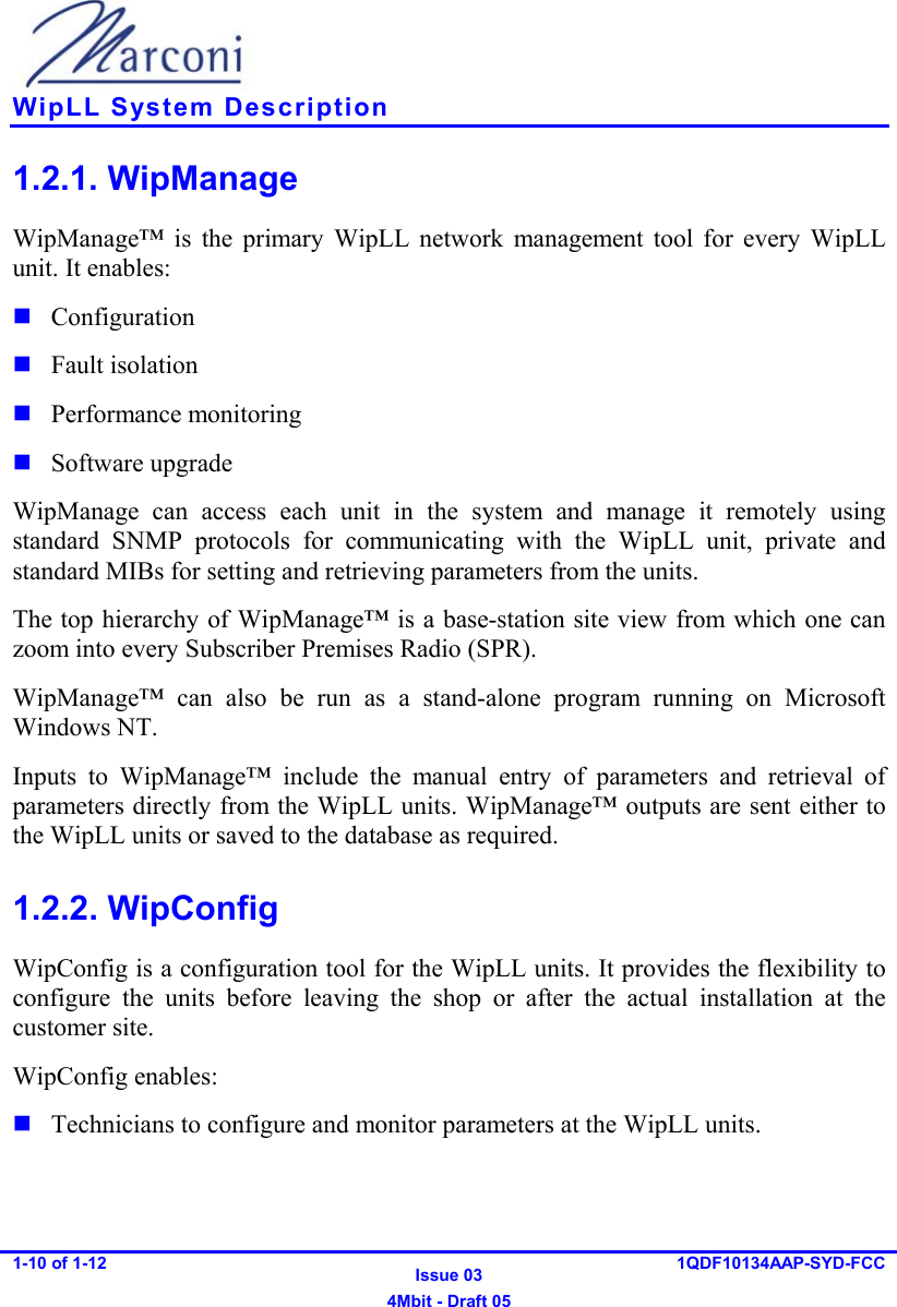    WipLL System Description 1-10 of 1-12   Issue 03 4Mbit - Draft 05 1QDF10134AAP-SYD-FCC  1.2.1. WipManage WipManage™ is the primary WipLL network management tool for every WipLL unit. It enables:  Configuration  Fault isolation  Performance monitoring  Software upgrade WipManage can access each unit in the system and manage it remotely using standard SNMP protocols for communicating with the WipLL unit, private and standard MIBs for setting and retrieving parameters from the units. The top hierarchy of WipManage™ is a base-station site view from which one can zoom into every Subscriber Premises Radio (SPR).  WipManage™ can also be run as a stand-alone program running on Microsoft Windows NT. Inputs to WipManage™ include the manual entry of parameters and retrieval of parameters directly from the WipLL units. WipManage™ outputs are sent either to the WipLL units or saved to the database as required. 1.2.2. WipConfig WipConfig is a configuration tool for the WipLL units. It provides the flexibility to configure the units before leaving the shop or after the actual installation at the customer site. WipConfig enables:  Technicians to configure and monitor parameters at the WipLL units. 