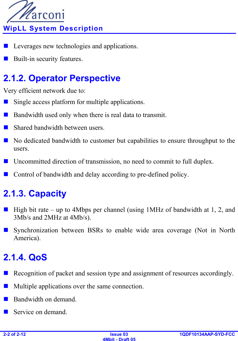    WipLL System Description 2-2 of 2-12   Issue 03 4Mbit - Draft 05  1QDF10134AAP-SYD-FCC   Leverages new technologies and applications.  Built-in security features. 2.1.2. Operator Perspective Very efficient network due to:  Single access platform for multiple applications.  Bandwidth used only when there is real data to transmit.  Shared bandwidth between users.  No dedicated bandwidth to customer but capabilities to ensure throughput to the users.  Uncommitted direction of transmission, no need to commit to full duplex.  Control of bandwidth and delay according to pre-defined policy. 2.1.3. Capacity  High bit rate – up to 4Mbps per channel (using 1MHz of bandwidth at 1, 2, and 3Mb/s and 2MHz at 4Mb/s).  Synchronization between BSRs to enable wide area coverage (Not in North America). 2.1.4. QoS  Recognition of packet and session type and assignment of resources accordingly.  Multiple applications over the same connection.  Bandwidth on demand.  Service on demand. 