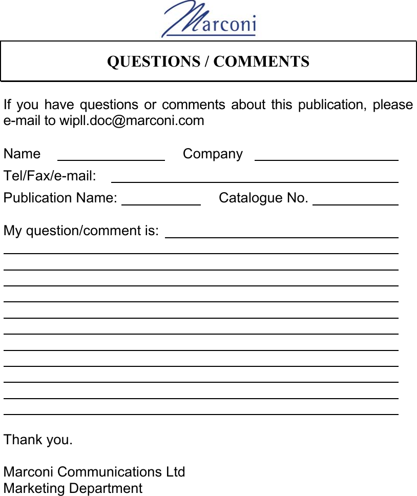      QUESTIONS / COMMENTS   If you have questions or comments about this publication, please e-mail to wipll.doc@marconi.com  Name        Company          Tel/Fax/e-mail:                  Publication Name:             Catalogue No.             My question/comment is:                                                                                                                                                                                                                                                                    Thank you.  Marconi Communications Ltd Marketing Department 