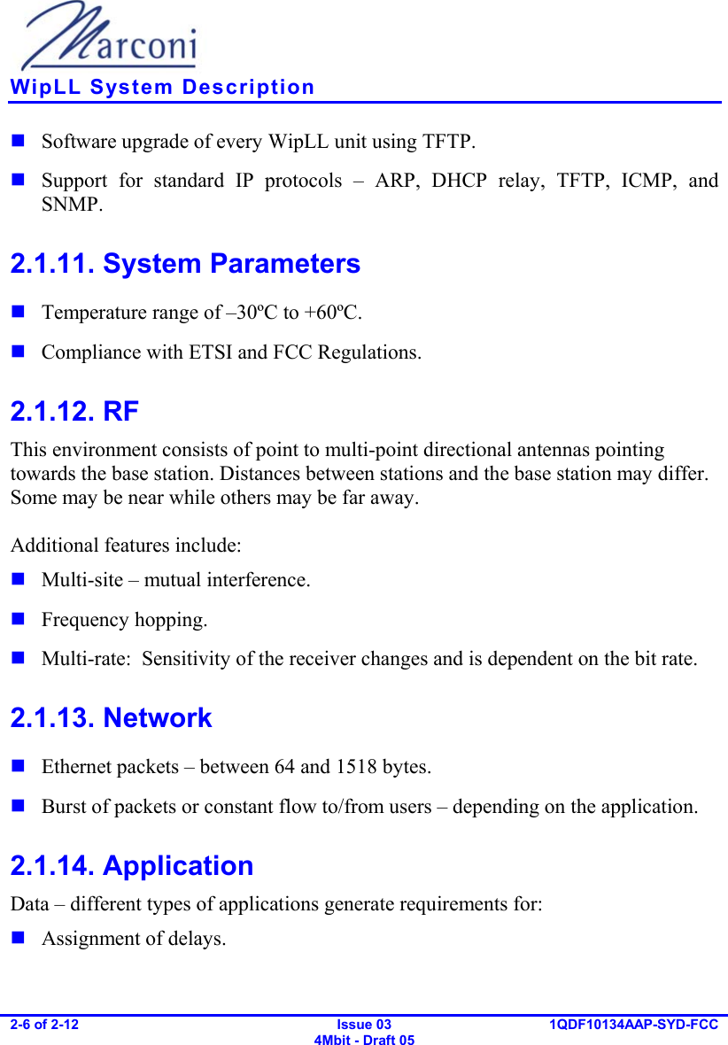    WipLL System Description 2-6 of 2-12   Issue 03 4Mbit - Draft 05  1QDF10134AAP-SYD-FCC   Software upgrade of every WipLL unit using TFTP.  Support for standard IP protocols – ARP, DHCP relay, TFTP, ICMP, and SNMP. 2.1.11. System Parameters  Temperature range of –30ºC to +60ºC.  Compliance with ETSI and FCC Regulations. 2.1.12. RF This environment consists of point to multi-point directional antennas pointing towards the base station. Distances between stations and the base station may differ. Some may be near while others may be far away.  Additional features include:  Multi-site – mutual interference.  Frequency hopping.  Multi-rate:  Sensitivity of the receiver changes and is dependent on the bit rate. 2.1.13. Network  Ethernet packets – between 64 and 1518 bytes.  Burst of packets or constant flow to/from users – depending on the application. 2.1.14. Application Data – different types of applications generate requirements for:  Assignment of delays. 