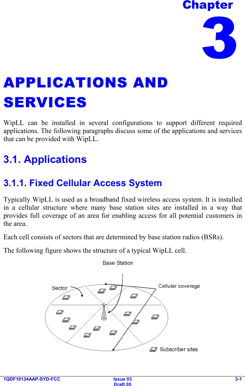  1QDF10134AAP-SYD-FCC Issue 03 Draft 05 3-1  APPLICATIONS AND SERVICES WipLL can be installed in several configurations to support different required applications. The following paragraphs discuss some of the applications and services that can be provided with WipLL. 3.1. Applications 3.1.1. Fixed Cellular Access System Typically WipLL is used as a broadband fixed wireless access system. It is installed in a cellular structure where many base station sites are installed in a way that provides full coverage of an area for enabling access for all potential customers in the area. Each cell consists of sectors that are determined by base station radios (BSRs). The following figure shows the structure of a typical WipLL cell.  Chapter 3 