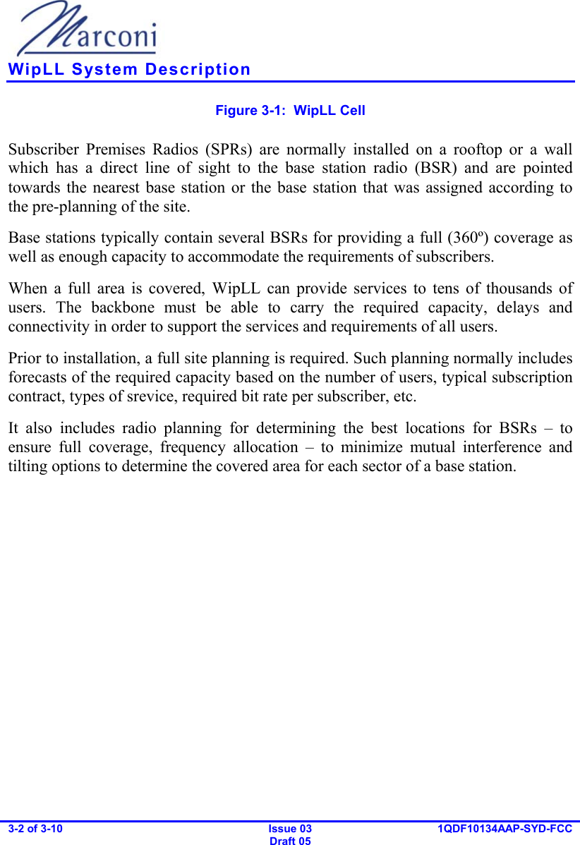    WipLL System Description 3-2 of 3-10   Issue 03 Draft 05 1QDF10134AAP-SYD-FCC  Figure  3-1:  WipLL Cell Subscriber Premises Radios (SPRs) are normally installed on a rooftop or a wall which has a direct line of sight to the base station radio (BSR) and are pointed towards the nearest base station or the base station that was assigned according to the pre-planning of the site. Base stations typically contain several BSRs for providing a full (360º) coverage as well as enough capacity to accommodate the requirements of subscribers. When a full area is covered, WipLL can provide services to tens of thousands of users. The backbone must be able to carry the required capacity, delays and connectivity in order to support the services and requirements of all users. Prior to installation, a full site planning is required. Such planning normally includes forecasts of the required capacity based on the number of users, typical subscription contract, types of srevice, required bit rate per subscriber, etc. It also includes radio planning for determining the best locations for BSRs – to ensure full coverage, frequency allocation – to minimize mutual interference and tilting options to determine the covered area for each sector of a base station. 