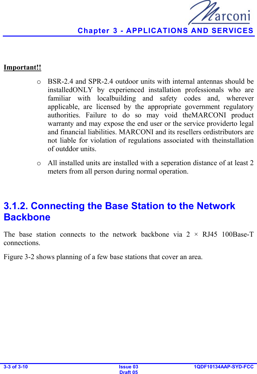   Chapter  3 - APPLICATIONS AND SERVICES 3-3 of 3-10   Issue 03 Draft 05 1QDF10134AAP-SYD-FCC   Important!! o  BSR-2.4 and SPR-2.4 outdoor units with internal antennas should be installedONLY by experienced installation professionals who are familiar with localbuilding and safety codes and, wherever applicable, are licensed by the appropriate government regulatory authorities. Failure to do so may void theMARCONI product warranty and may expose the end user or the service providerto legal and financial liabilities. MARCONI and its resellers ordistributors are not liable for violation of regulations associated with theinstallation of outddor units. o  All installed units are installed with a seperation distance of at least 2 meters from all person during normal operation.  3.1.2. Connecting the Base Station to the Network Backbone The base station connects to the network backbone via 2 × RJ45 100Base-T connections. Figure  3-2 shows planning of a few base stations that cover an area. 