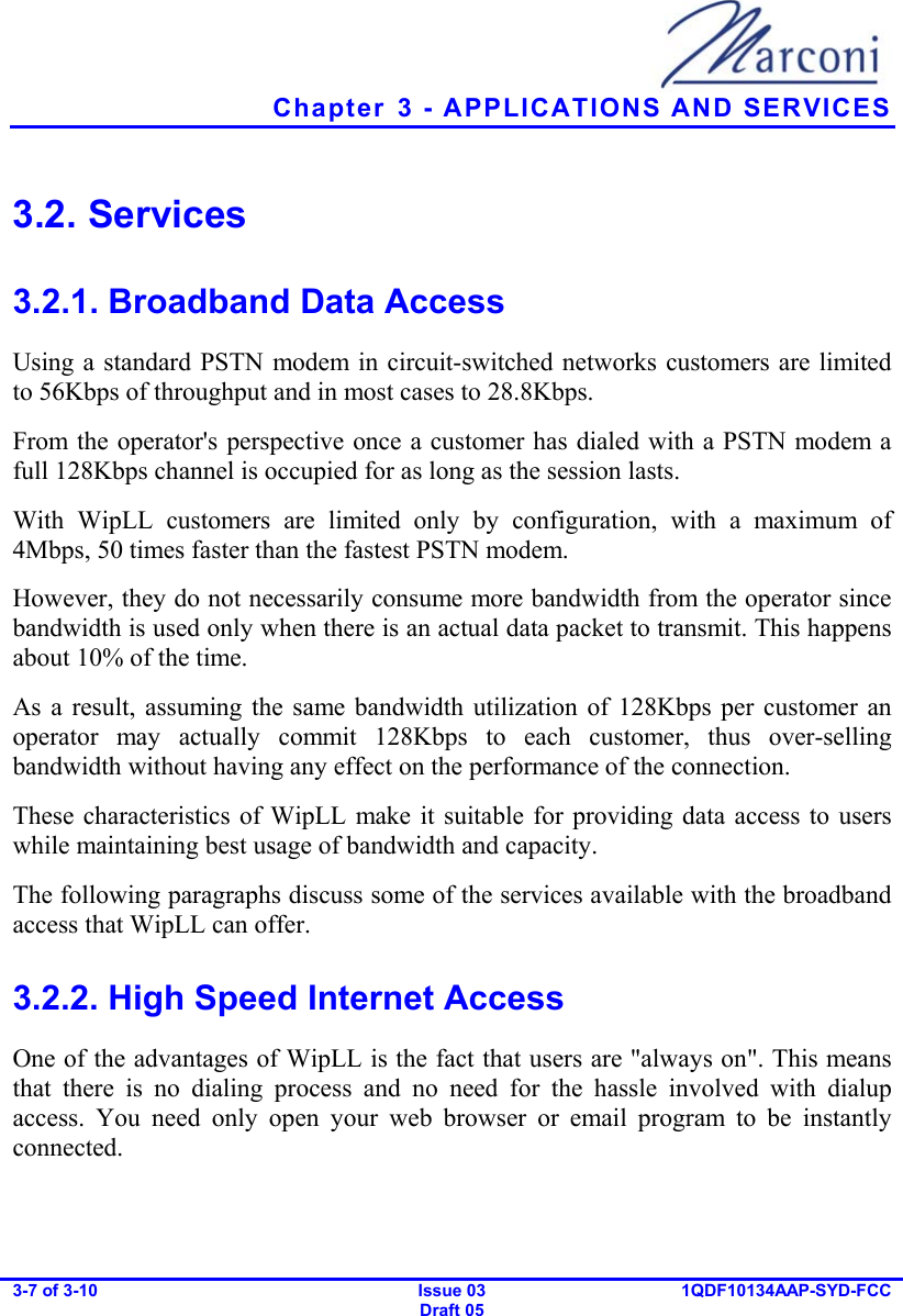   Chapter  3 - APPLICATIONS AND SERVICES 3-7 of 3-10   Issue 03 Draft 05 1QDF10134AAP-SYD-FCC  3.2. Services 3.2.1. Broadband Data Access Using a standard PSTN modem in circuit-switched networks customers are limited to 56Kbps of throughput and in most cases to 28.8Kbps. From the operator&apos;s perspective once a customer has dialed with a PSTN modem a full 128Kbps channel is occupied for as long as the session lasts. With WipLL customers are limited only by configuration, with a maximum of 4Mbps, 50 times faster than the fastest PSTN modem. However, they do not necessarily consume more bandwidth from the operator since bandwidth is used only when there is an actual data packet to transmit. This happens about 10% of the time. As a result, assuming the same bandwidth utilization of 128Kbps per customer an operator may actually commit 128Kbps to each customer, thus over-selling bandwidth without having any effect on the performance of the connection. These characteristics of WipLL make it suitable for providing data access to users while maintaining best usage of bandwidth and capacity. The following paragraphs discuss some of the services available with the broadband access that WipLL can offer. 3.2.2. High Speed Internet Access One of the advantages of WipLL is the fact that users are &quot;always on&quot;. This means that there is no dialing process and no need for the hassle involved with dialup access. You need only open your web browser or email program to be instantly connected. 