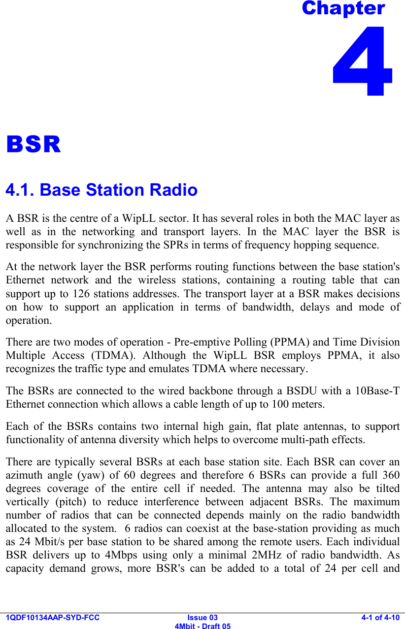    1QDF10134AAP-SYD-FCC Issue 03 4Mbit - Draft 05 4-1 of 4-10  BSR 4.1. Base Station Radio A BSR is the centre of a WipLL sector. It has several roles in both the MAC layer as well as in the networking and transport layers. In the MAC layer the BSR is responsible for synchronizing the SPRs in terms of frequency hopping sequence. At the network layer the BSR performs routing functions between the base station&apos;s Ethernet network and the wireless stations, containing a routing table that can support up to 126 stations addresses. The transport layer at a BSR makes decisions on how to support an application in terms of bandwidth, delays and mode of operation.  There are two modes of operation - Pre-emptive Polling (PPMA) and Time Division Multiple Access (TDMA). Although the WipLL BSR employs PPMA, it also recognizes the traffic type and emulates TDMA where necessary. The BSRs are connected to the wired backbone through a BSDU with a 10Base-T Ethernet connection which allows a cable length of up to 100 meters. Each of the BSRs contains two internal high gain, flat plate antennas, to support functionality of antenna diversity which helps to overcome multi-path effects. There are typically several BSRs at each base station site. Each BSR can cover an azimuth angle (yaw) of 60 degrees and therefore 6 BSRs can provide a full 360 degrees coverage of the entire cell if needed. The antenna may also be tilted vertically (pitch) to reduce interference between adjacent BSRs. The maximum number of radios that can be connected depends mainly on the radio bandwidth allocated to the system.  6 radios can coexist at the base-station providing as much as 24 Mbit/s per base station to be shared among the remote users. Each individual BSR delivers up to 4Mbps using only a minimal 2MHz of radio bandwidth. As capacity demand grows, more BSR&apos;s can be added to a total of 24 per cell and Chapter 4 