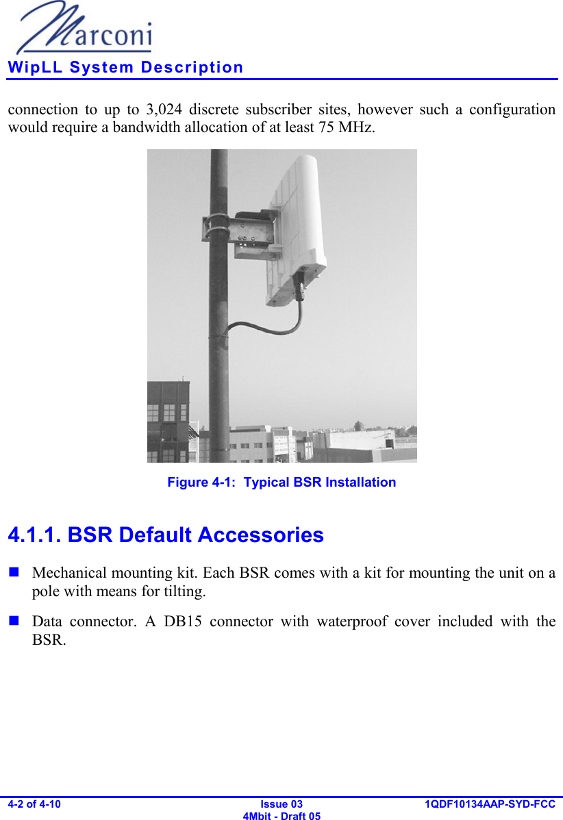    WipLL System Description 4-2 of 4-10   Issue 03 4Mbit - Draft 05 1QDF10134AAP-SYD-FCC  connection to up to 3,024 discrete subscriber sites, however such a configuration would require a bandwidth allocation of at least 75 MHz.  Figure  4-1:  Typical BSR Installation 4.1.1. BSR Default Accessories  Mechanical mounting kit. Each BSR comes with a kit for mounting the unit on a pole with means for tilting.  Data connector. A DB15 connector with waterproof cover included with the BSR. 