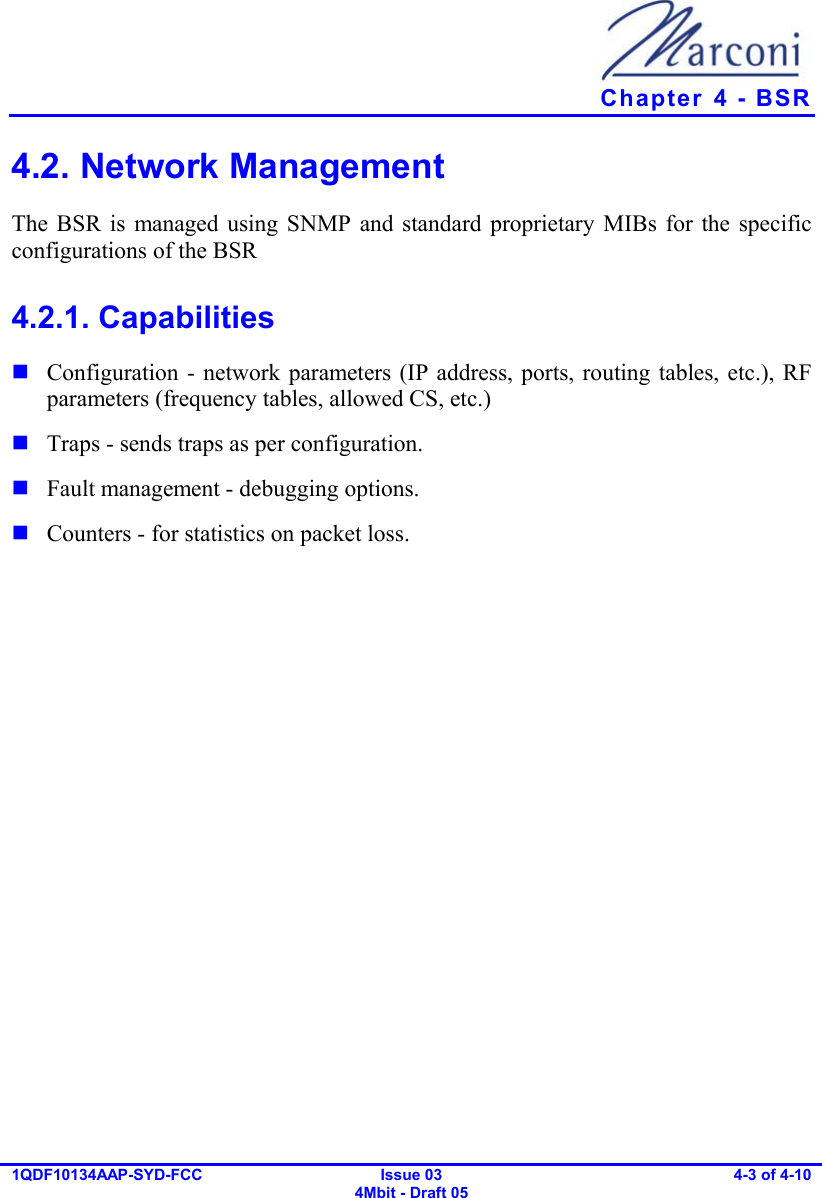   Chapter  4 - BSR 1QDF10134AAP-SYD-FCC Issue 03 4Mbit - Draft 05 4-3 of 4-10  4.2. Network Management  The BSR is managed using SNMP and standard proprietary MIBs for the specific configurations of the BSR 4.2.1. Capabilities  Configuration - network parameters (IP address, ports, routing tables, etc.), RF parameters (frequency tables, allowed CS, etc.)  Traps - sends traps as per configuration.  Fault management - debugging options.  Counters - for statistics on packet loss. 
