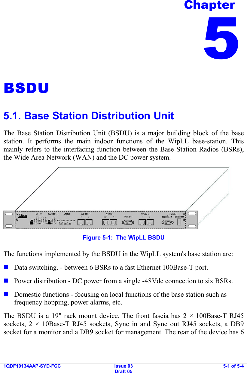  1QDF10134AAP-SYD-FCC Issue 03 Draft 05 5-1 of 5-4  BSDU 5.1. Base Station Distribution Unit The Base Station Distribution Unit (BSDU) is a major building block of the base station. It performs the main indoor functions of the WipLL base-station. This mainly refers to the interfacing function between the Base Station Radios (BSRs), the Wide Area Network (WAN) and the DC power system.  Figure  5-1:  The WipLL BSDU The functions implemented by the BSDU in the WipLL system&apos;s base station are:  Data switching. - between 6 BSRs to a fast Ethernet 100Base-T port.  Power distribution - DC power from a single -48Vdc connection to six BSRs.  Domestic functions - focusing on local functions of the base station such as frequency hopping, power alarms, etc. The BSDU is a 19&quot; rack mount device. The front fascia has 2 × 100Base-T RJ45 sockets, 2 × 10Base-T RJ45 sockets, Sync in and Sync out RJ45 sockets, a DB9  socket for a monitor and a DB9 socket for management. The rear of the device has 6 Chapter 5 