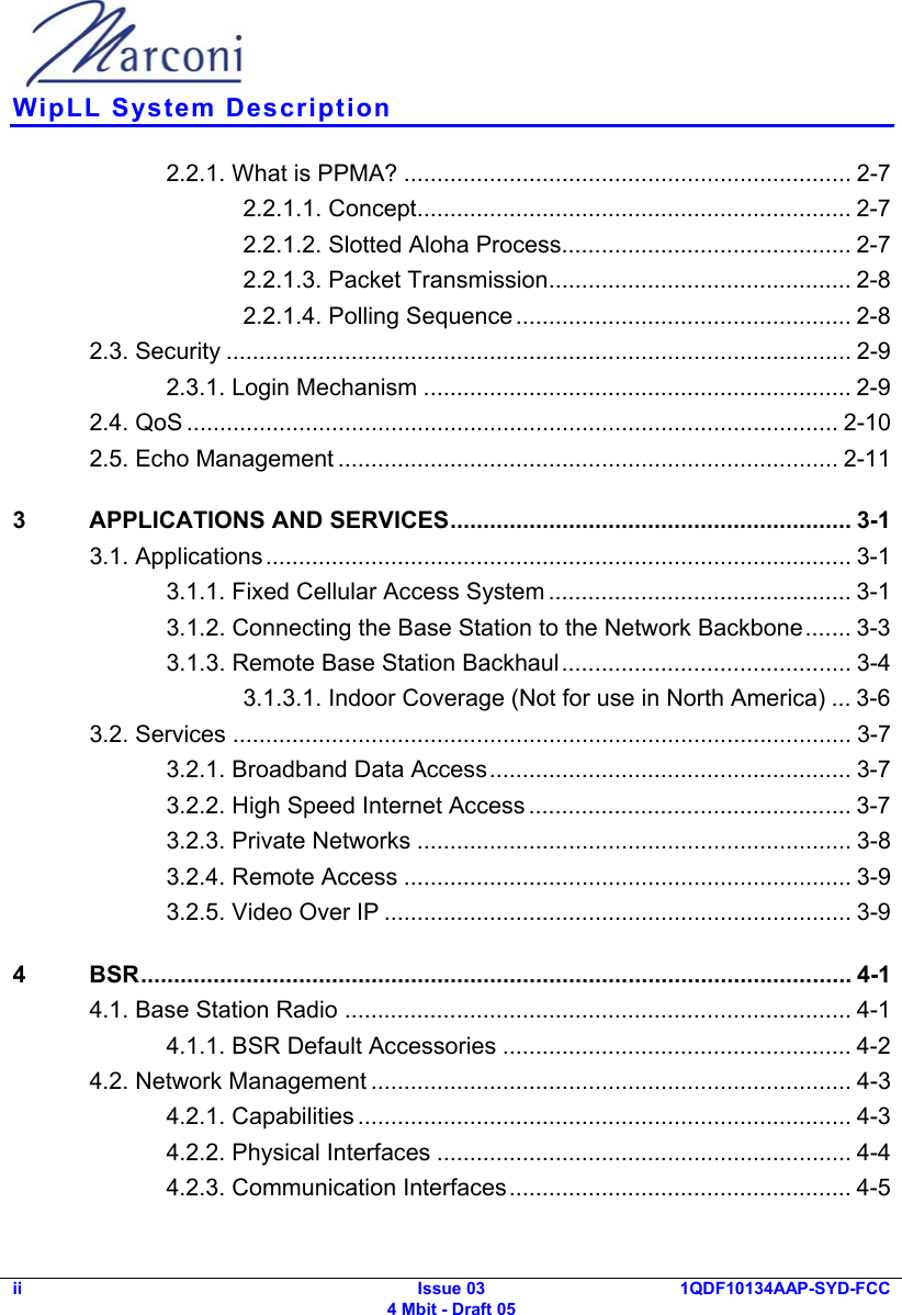  WipLL System Description ii Issue 03 4 Mbit - Draft 05 1QDF10134AAP-SYD-FCC  2.2.1. What is PPMA? .................................................................... 2-7 2.2.1.1. Concept.................................................................. 2-7 2.2.1.2. Slotted Aloha Process............................................ 2-7 2.2.1.3. Packet Transmission.............................................. 2-8 2.2.1.4. Polling Sequence................................................... 2-8 2.3. Security ............................................................................................... 2-9 2.3.1. Login Mechanism ................................................................. 2-9 2.4. QoS ................................................................................................... 2-10 2.5. Echo Management ............................................................................ 2-11 3  APPLICATIONS AND SERVICES............................................................. 3-1 3.1. Applications......................................................................................... 3-1 3.1.1. Fixed Cellular Access System .............................................. 3-1 3.1.2. Connecting the Base Station to the Network Backbone....... 3-3 3.1.3. Remote Base Station Backhaul............................................ 3-4 3.1.3.1. Indoor Coverage (Not for use in North America) ... 3-6 3.2. Services .............................................................................................. 3-7 3.2.1. Broadband Data Access....................................................... 3-7 3.2.2. High Speed Internet Access ................................................. 3-7 3.2.3. Private Networks .................................................................. 3-8 3.2.4. Remote Access .................................................................... 3-9 3.2.5. Video Over IP ....................................................................... 3-9 4 BSR............................................................................................................ 4-1 4.1. Base Station Radio ............................................................................. 4-1 4.1.1. BSR Default Accessories ..................................................... 4-2 4.2. Network Management ......................................................................... 4-3 4.2.1. Capabilities ........................................................................... 4-3 4.2.2. Physical Interfaces ............................................................... 4-4 4.2.3. Communication Interfaces.................................................... 4-5 