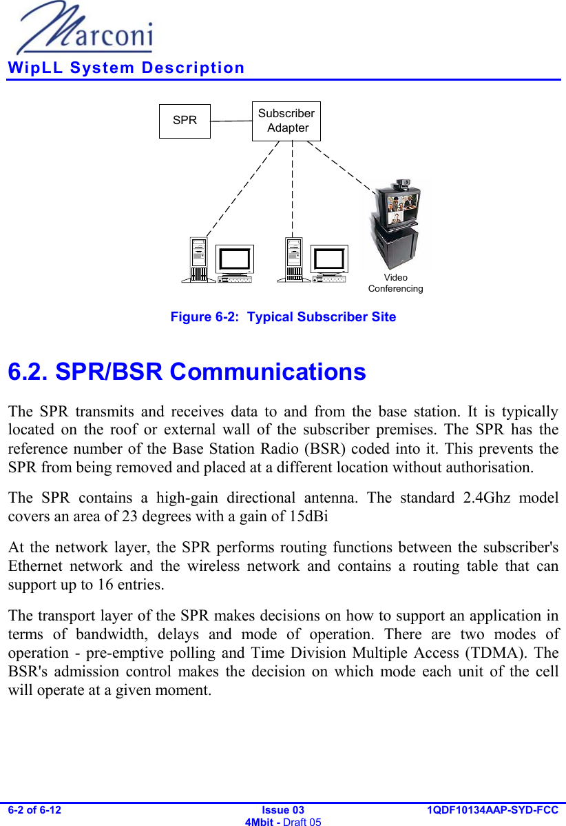    WipLL System Description 6-2 of 6-12   Issue 03 4Mbit - Draft 05 1QDF10134AAP-SYD-FCC  SPR Subscriber AdapterVideoConferencing Figure  6-2:  Typical Subscriber Site  6.2. SPR/BSR Communications The SPR transmits and receives data to and from the base station. It is typically located on the roof or external wall of the subscriber premises. The SPR has the reference number of the Base Station Radio (BSR) coded into it. This prevents the SPR from being removed and placed at a different location without authorisation. The SPR contains a high-gain directional antenna. The standard 2.4Ghz model covers an area of 23 degrees with a gain of 15dBi At the network layer, the SPR performs routing functions between the subscriber&apos;s Ethernet network and the wireless network and contains a routing table that can support up to 16 entries. The transport layer of the SPR makes decisions on how to support an application in terms of bandwidth, delays and mode of operation. There are two modes of operation - pre-emptive polling and Time Division Multiple Access (TDMA). The BSR&apos;s admission control makes the decision on which mode each unit of the cell will operate at a given moment. 